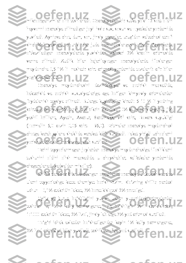 mikroorganizmlar olib tashlanadi. Operasiyadan bir sutka yoki 12 soat oldin
hayvonni operasiya qilinadigan joyi  issiq suv, sovun va  щ yetkalar yordamida
yuviladi. Ayniqsa chot, dum, son, jinsiy organlar, urug’don xaltachasi atrofi
sinchiklab   yuviladi,   chunki   ular   juda   h am   ifloslangan   bo’ladi.   Tuyoqlarda
o’ tkaziladigan   operasiyalarda   yuvishdan   tashqari   2%   kreolin   eritmasida
vanna   qilinadi.   Zudlik   bilan   bajarilayotgan   operasiyalarda   ifloslangan
maydoncha   0,5-1%   li     nashatir   spirt   eritmasi   yordamida   t o zalanib   efir   bilan
yog’sizlantiriladi.
Operasiya   maydonchasini   dezinfeksiya   va   qotirish   ma q sadida,
bakterisid   va   qotirish   xususiyatlariga   ega   b o’ lgan   kimyoviy   eritmalardan
foydalanish   tavsiya   qilinadi.   Bularga   kuyidagilar   kiradi:   5-10   %   li   yodni ng
spirtdagi eritmasi, 5% tanin, 5% pikrin kislotasi, 10% kaliy permanganat, 1%
yashil   brilliant,   Ayatin,   Asepur,   Septoneks,   96 0
  spirt,   Boxers   suyukligi
(Formalin   5,0   eozin   0,05   spirt   –   95,0).   Eritmalar   operasiya   maydonchasi
ch o tga karab aylana shaklida xarakat kilib surtiladi. Fakat yirigli uchoqlarni
yorishda; chetdan markazga qarab surtiladi.
Terini tayyorlanmagan joylardan operasiya maydonchasiga iflosliklarni
tushunini   oldini   olish   ma q sadida   u   choyshablar,   salfetkalar   yordamida
chegaralanadi (jadvaldan misollar).
Shillik pardalar bilan koplangan organlarda operasiya o’tkazish vaqtida
ularni   tayyorlashga   katta   a h amiyat   borish   lozim.   Ko’zning   shilliq   pardasi
uchun – 0,1% etakrid i n laktat, 3% borat kislotasi 2% protolgal.
Og’iz   va   burun   b o’ shlig’ini   yuvish   uchun   yuqoridagi   eritmalardan
tash q ari     0,1   %   li   kaliy   permanganat,     qin   bo’ shlig’i   1%   li   sut   kislotasi,
1:1000 etakridin laktat, 2% lizol, jinsiy lab l arga 3% yod eritmasi surtiladi.
T o’ g’ri   ichak   axlatdan   b o’ sh a tilgandan   keyin   1%   kaliy   permanganat,
2% lizol eritmalari bilan yuviladi ,  teshik atrofiga yod surtiladi. 