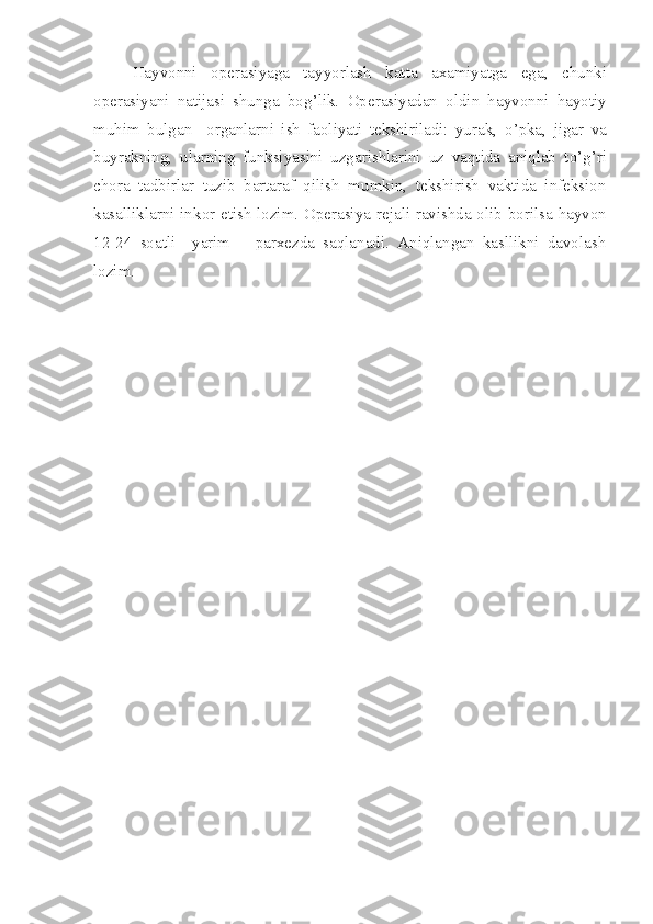 Hayvonni   operasiyaga   tayyorlash   katta   axamiyatga   ega ,   chunki
operasiyani   natijasi   shunga   bo g’ lik.   Operasiyadan   oldin   hayvonni   hayo tiy
mu hi m   bulgan     organlarni   ish   faoliyati   tekshiriladi:   yurak,   o’ pka,   jigar   va
buyrakning,   ularning   funksiyasini   uzgarishlarini   uz   vaqtida   aniqlab   t o’ g’ri
chora   tadbirlar   tuzib   bartaraf   qilish   mumkin,   tekshirish   vaktida   infeksion
kasalliklarni ink o r etish lozim. Operasiya   reja li ravishda olib borilsa hayvon
12-24   soatli     yarim       parxezda   saqlanadi.   Aniqlangan   kasllikni   davolash
lozim. 