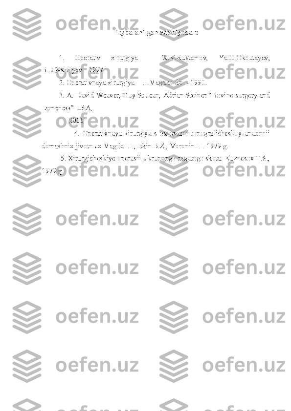 Foydalanilgan adabiyotlar:
1.   Operativ   xirurgiya   –   X.K.Rustamov,   Ya.O.Okbutayev,
B.D.Narziyev. -1997 .
2. Operativnaya xirurgiya - I.I.Magda i dr. – 1990 .
3. A. David Weaver, Guy St Jean, Adrian Steiner “Bovine surgery and
Lameness” USA, 
               2005
                        4.   Operativnaya   xirurgiya   s   osnovami   topograficheskoy   anatomii
domashnix jivotn ы x Magda I.I., Itkin B.Z., Voronin I.I. 1979 g.
 5. Xirurgicheskiye operasii u krupnogo rogatogo skota. Kuznesov T.S.,
1979 g. 