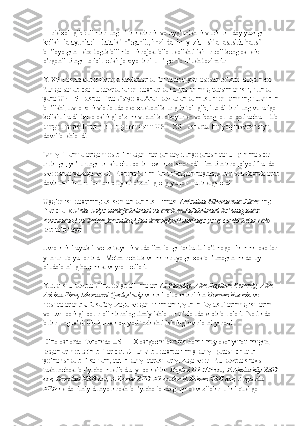 Psixologik bilimlarning o’rta asrlarda va uyg’onish davrida qanday yuzaga 
kelishi jarayonlarini batafsil o’rganib, hozirda ilmiy izlanishlar asosida haosil 
bo’layotgan psixologik bilimlar darajasi bilan solishtirish orqali keng asosda 
o’rganib fanga tadqiq etish jarayonlarini o’rganib o’tish lozimdir.
X-XSH asrda qator Evropa davlatlarida fan taraqqiyoti asosan to’xtab qolgan edi. 
Bunga sabab esa bu davrda jahon davrlarida ichida dinning taqsimlanishi, bunda 
yana UP-USH asrda o’rta Osiyo va Arab davlatlarida musulmon dinining hukmron
bo’lishi, Evropa davlatlarida esa xristianlikning katologik, iua dinlarining vujudga 
kelishi bu dinlar orasidagi o’z mavqeini kuchaytirish va kengroq tarqati uchun olib 
borgan qarashlaridir. Buning natijasida USH-XSH asrlarda bo’yoq inkvezatsiya 
davri boshlandi.
Din yo’llanmalariga mos bo’lmagan har qanday dunyoqarash qabul qilinmas edi. 
Bularga, ya’ni unga qarshi chiqqanlar esa jazolanar edi. Ilm-fan taraqqiyoti bunda 
skelostika yuzaga keladi. Evropada ilm-fan to’xtagan paytda,xuddi shu davrda arab
davlatlarida ilm-fan taraqqiyoti o’zining eng yuqori nuqtasiga etdi.
Uyg’onish davrining asoschilaridan rus olimasi   Antonina Nikolaevna Jdan ning 
fikricha: « O’rta Osiyo mutafakkirlari va arab mutafakkirlari bo’lmaganda 
Evropadagi va butun jahondagi fan taraqqiyoti mutlaqo yo’q bo’lib ketar edi » 
deb ta’riflaydi.
Evropada buyuk invenzatsiya davrida ilm-fanga taaluqli bo’lmagan hamma asarlar 
yondirilib yuboriladi.  Me’morchilik va madaniyatga xos bo’lmagan madaniy 
obidalarning hammasi vayron etiladi.
Xuddi shu davrda O’rta osiyo allomalari   Al Farobiy, Abu Rayhon Beruniy, Abu 
Ali ibn Sino, Mahmud Qoshg’ariy   va arab allomalaridan   Usmon Rushib   va 
boshqalar antik falsafa yuzaga kelgan bilimlarni, yunon faylasuflarining ishlarini 
va Evropadagi qator olimlarning ilmiy ishlarini o’zlarida saqlab qoladi. Natijada 
bularning ta’sirida fan taraqqiyoti tezlashtirishdagi asarlarni yaratdi.
O’rta asrlarda Evropada USH-1X asrgacha bironta ham ilmiy asar yaratilmagan, 
deganlari notug’ri bo’lar edi.  CHunki bu davrda ilmiy dunyoqarash chuqur 
yo’nalishda bo’lsa ham, qator dunyoqarashlar yuzaga keldi. Bu davrda shaxs 
tushunchasi bo’yicha mistik dunyoqarashlar   Boyltsi U1-UP asr, F.Akvinskiy XSH
asr, Dunskat XSH asr, A.Dante XSH-X1 asrlar R.Bekon XSH asr, Avgustin 
XSH   asrda diniy dunyoqarash bo’yicha fandagi qator vazifalarni hal etishga  