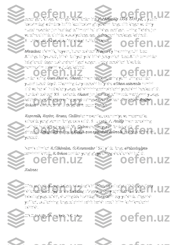 qaratilgan, ko’zga ko’ringan vakillardan biri   F.Akvinskiy 1226-1274 yil , u yuqori 
lavozimdagi «dindor» bo’lib katolittsizm g’oyalarini fanga olib kirgan va diniy 
nuqtai nazardan jon haqidagi ta’limotni hal qilishga qartilgan. Uning fikricha jon 
va ta’na alohida-alohida xususiyatlarga ega. Ruh tanani harakatga keltiradi. 
SHuning uchun har xil ko’rinishdagi ruhlar mavjud.
Masalan:   o’simlik, hayvon, bunan tashqari Akvinskiy insonning ruhi faqat 
Allohga bo’ysunadi, bilish faoliyati yoki bilish jarayonlari faqat Alloh tomonidan 
belgilanadi degan tushunchani ilgari surgan. Uning qarashlari falsafada 
naminazilm oqimini vujudga keltirdi.
Undan so’ng   Dum Skot   va   Okanl ar inson idrokini, uning ya’ni uning aqlidan 
yuqori turadi deydi.  Okanning dunyoqarashi bo’yicha   «Okan ustarasi » nomini 
oldi va har xil hodisalar yuzaga kelishinining printsiplarini yaratishni harakat qildi.
Bundash tashqari XSH asrlarda   Ekxart   jon haqidagi ta’limotda metitizmni yuzaga 
keltirdi. Bu olimlardan so’ng yangi oqimga nazar tashlaan olimlardan   Rodjer 
Bekon   hisoblanadi. X1U asrga kelib qator olimlar:
Kopernik, Kepler, Bruno, Galileo lar mexanika, astanomiya va matematika 
sohasida yangi zamon faniga asos soldi. SHu asrda   A.Vasiliy   inson tanasining 
tuzilishi haqida asar yaratdi. Va   Galen   anatomiyasini fandan siqib 
chiqardi.   Lengel Served   esa « Kichik qon aylanishi doirasi » haqidagi ta’limotni 
yaratadi.
Nemis olimlari   R.Glklenius. O.Kosmonlar   1590 yilda fanga   «Psixologiya » 
terminini kiritdi.   R.Bekon   tonidan yangi g’oyalarning shakllanishi bo’ldi.
Xulosa:
O’rta asrlarda yuzaga kelgan psixologik bilimlar, psixologlar olib borgan ilmiy 
ishlar natijalari Uyg’onish davrining o’ziga xos ilmiy tajribalarini o’zaro 
psixologiyaga ta’siri, shuningdek hozirdagi bu ishlarni qay yo’sinda o’rganish 
yo’llari, usullarining fanga talqinini ochib berish orqali bilim ko’nikmalarini 
oshirish. 
ONG HAQIDA TUSHUNCHA.  