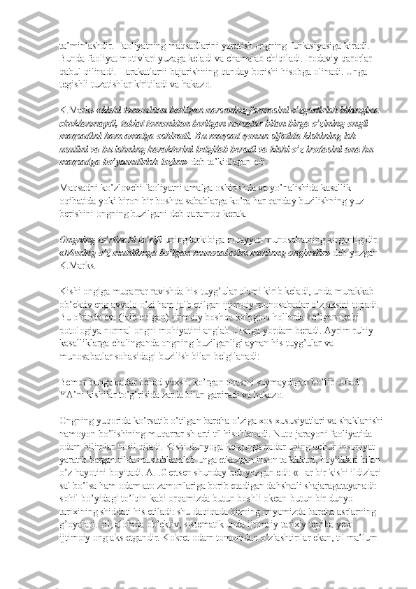 ta’minlashdir. Faoliyatning maqsadlarini yaratish ongning funktsiyasiga kiradi. 
Bunda faoliyat motivlari yuzaga keladi va chamalab chiqiladi. Irodaviy qarorlar 
qabul qilinadi. Harakatlarni bajarishning qanday borishi hisobga olinadi. Unga 
tegishli tuzatishlar kiritiladi va hakazo.
K.Marks « kishi tomonidan berilgan narsaning formasini o’zgartirish bilangina 
cheklanmaydi, tabiat tomonidan berilgan narsalar bilan birga o’zining ongli 
maqsadini ham amalga oshiradi. Bu maqsad qonun sifatida kishining ish 
usulini va bu ishning harakterini belgilab beradi va kishi o’z irodasini ana hu 
maqsadga bo’ysundirish lozim»   deb ta’kidlagan edi.
Maqsadni ko’zlovchi faoliyatni amalga oshirishda va yo’nalishida kasallik 
oqibatida yoki biron-bir boshqa sabablarga ko’ra har qanday buzilishning yuz 
berishini ongning buzilgani deb qaramoq kerak.
Ongning to’rtinchi ta’rifi -uning tarkibiga muayyan munosabatning kirganligidir. 
« Mening o’z muhitimga bo’lgan munosabatim meninng ongimdir»   deb yozgan 
K.Marks.
Kishi ongiga muqarrar ravishda his-tuyg’ular olami kirib keladi, unda murakkab 
ob’ektiv eng avvalo o’zi ham jalb etilgan ijtimoiy munosabatlar o’z aksini topadi. 
Bu o’rinda esa (jalb etilgan) ijtimoiy boshqa ko’pgina hollarda bo’lgani kabi 
potologiya normal ongni mohiyatini anglab olishga yordam beradi. Ayrim ruhiy 
kasalliklarga chalinganda ongning buzilganligi aynan his-tuyg’ular va 
munosabatlar sohasidagi buzilish bilan belgilanadi:
Bemor bunga qadar behad yaxshi ko’rgan onasini suymaydigan bo’lib qoladi. 
YA’ni kishilar to’g’risida zarda bilan gapiradi va hakazo.
Ongning yuqorida ko’rsatib o’tilgan barcha o’ziga xos xususiyatlari va shaklanishi 
namoyon bo’lishining muqarrar sh arti til hisoblanadi. Nutq jarayoni faoliyatida 
odam bilimlar hosil qiladi. Kishi dunyoga kelgunga qadar uning uchun insoniyat 
yaratib bergan tilda mustahkamlab unga etkazgan inson tafakkuri, boyliklari bilan 
o’z hayotini boyitadi. A.I.Gertsen shunday deb yozgan edi: «Har bir kishi ildizlari 
sal bo’lsa ham odam ato zamonlariga borib etadigan dahshatli shajaragatayanadi: 
sohil bo’yidagi to’lqin kabi orqamizda butun boshli okean-butun bir dunyo 
tarixining shiddati his etiladi: shu daqiqada bizning miyamizda barcha asrlarning 
g’oyalari...til, alohida ob’ektiv, sistematik unda ijtimoiy tarixiy tajriba yoki 
ijtimoiy ong aks etgandir. Kokret odam tomonidan o’zlashtirilar ekan, til ma’lum  