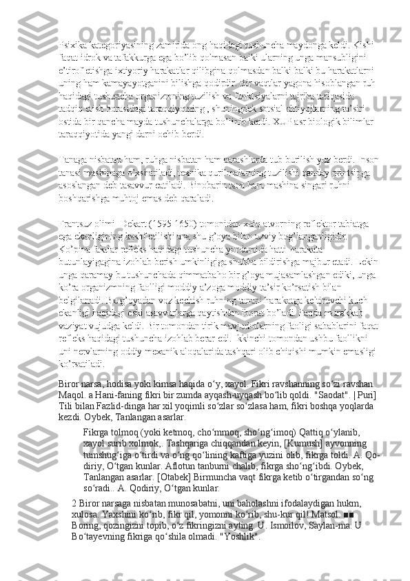 Psixika kategoriyasining zamirida ong haqidagi tushuncha maydonga keldi. Kishi 
faqat idrok va tafakkurga ega bo’lib qolmasan balki ularning unga mansubligini 
e’tirof etishga ixtiyoriy harakatlar qilibgina qolmasdan balki balki bu harakatlarni 
uning ham kamayayotganini bilishga qodirdir. Bir vaqtlar yagona hisoblangan ruh 
haqidagi tushuncha organizmning tuzilish va funktsiyalarni tajriba tariqasida 
tadqiq etish borasidagi taraqqiyotning , shuningdek sotsial ehtiyojlarning ta’siri 
ostida bir qancha mayda tushunchalarga bo’linib ketdi. XUP asr biologik bilimlar 
taraqqiyotida yangi darni ochib berdi.
Tanaga nisbatan ham, ruhga nisbatan ham qarashlarda tub burilish yuz berdi. Inson
tanasi mashinaga o’xshatiladi, texnika qurilmalarning tuzilishi qanday printsipga 
asoslangan deb tasavvur eatiladi. Binobarin tana ham mashina singari ruhni 
boshqarishga muhtoj emas deb qaraladi.
Frantsuz olimi- Dekart (1595-1650) tomonidan xulq-atvorning reflektor tabiatga 
ega ekanligining kashf etilishi ana shu g’oya bilan uzviy bog’langanligidir. 
Ko’pina faktlar refleks haqidagi tushuncha yordamida hatti-harakata 
butunlayigagina izohlab berish umkinligiga shubha bildirishga majbur etadi. Lekin 
unga qaramay bu tushunchada qimmatbaho bir g’oya mujasamlashgan ediki, unga 
ko’ra organizmning faolligi moddiy a’zoga moddiy ta’sir ko’rsatish bilan 
belgilanadi. Bu g’oyadan voz kechish ruhning tanani harakatga keltiruvchi kuch 
ekanligi haqidagi eski asavvurlarga qaytishdan iborat bo’ladi. Fanda murakkab 
vaziyat vujudga keldi. Bir tomondan tirik mavjudotlarning faoligi sabablarini faqat
refleks haqidagi tushuncha izohlab berar edi. Ikkinchi tomondan ushbu faollikni 
uni nervlarning oddiy mexanik aloqalarida tashqari olib chiqishi mumkin emasligi 
ko’rsatiladi.  
Biror narsa, hodisa yoki kimsa haqida o y, xayol. Fikri ravshanning so zi ravshan. ʻ ʻ
Maqol. a Hani-faning fikri bir zumda ayqash-uyqash bo lib qoldi. "Saodat". | Puri] 	
ʻ
Tili bilan Fazlid-dinga har xil yoqimli so zlar so zlasa ham, fikri boshqa yoqlarda 	
ʻ ʻ
kezdi. Oybek, Tanlangan asarlar.
Fikrga tolmoq (yoki ketmoq, cho mmoq, sho ng imoq) Qattiq o ylanib, 
ʻ ʻ ʻ ʻ
xayol surib xolmok,. Tashqariga chiqqandan keyin, [Kumush] ayvonning 
tumshug iga o tirdi va o ng qo lining kaftiga yuzini olib, fikrga toldi. 	
ʻ ʻ ʻ ʻ A. Qo-
diriy, O tgan kunlar. Aflotun tanburni chalib, fikrga sho ng ibdi. Oybek, 
ʻ ʻ ʻ
Tanlangan asarlar. [Otabek] Birmuncha vaqt fikrga ketib o tirgandan so ng 	
ʻ ʻ
so radi.. A. Qodiriy, O tgan kunlar.	
ʻ ʻ
2 Biror narsaga nisbatan munosabatni, uni baholashni ifodalaydigan hukm, 
xulosa. Yaxshini ko rib, fikr qil, yomonni ko rib, shu-kur qil! Matsol. ■■ 	
ʻ ʻ
Boring, qozingizni topib, o z fikringizni ayting. U. Ismoilov, Saylan-ma. U 	
ʻ
Bo tayevning fikriga qo shila olmadi. "Yoshlik".	
ʻ ʻ 