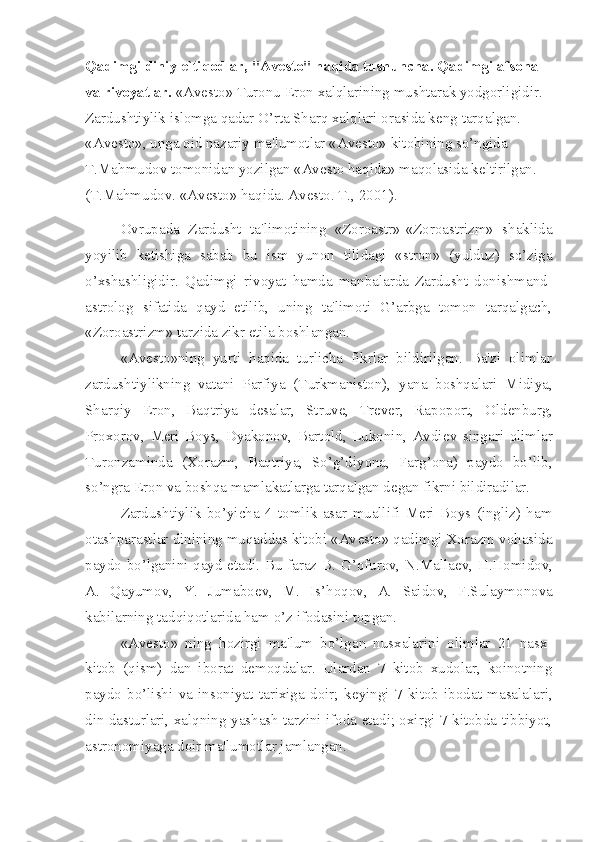 Qadimgi diniy e`tiqodlar, "Avesto" haqida tushuncha. Qadimgi afsona 
va rivoyatlar.  «Av е sto» Turonu Eron xalqlarining mushtarak yodgorligidir. 
Zardushtiylik islomga qadar O’rta Sharq xalqlari orasida k е ng tarqalgan. 
«Av е sto», unga oid nazariy ma'lumotlar «Av е sto» kitobining so’ngida 
T.Mahmudov tomonidan yozilgan «Av е sto haqida» maqolasida k е ltirilgan. 
(T.Mahmudov. «Av е sto» haqida. Av е sto. T., 2001).
Ovrupada   Zardusht   ta'limotining   «Zoroastr»-«Zoroastrizm»   shaklida
yoyilib   k е tishiga   sabab   bu   ism   yunon   tilidagi   «stron»   (yulduz)   so’ziga
o’xshashligidir.   Qadimgi   riv oyat   hamda   manbalarda   Zardusht   donishmand-
astrolog   sifatida   qayd   etilib,   uning   ta'limoti   G’arbga   tomon   tarqalgach,
«Zoroastrizm» tarzida zikr etila boshlangan.
«Av е sto»ning   yurti   haqida   turlicha   fikrlar   bildirilgan.   Ba'zi   olimlar
zardushtiylikning   vatani   Parfiya   (Turkmaniston),   yana   boshqalari   Midiya,
Sharqiy   Eron,   Baqtriya   d е salar,   Struv е ,   Tr е v е r,   Rapoport,   Old е nburg,
Proxorov,   Meri   Boys,   Dyakonov,   Bartold,   Lukonin,   Avdi е v   singari   olimlar
Turonzaminda   (Xorazm,   Baqtriya,   So’g’diyona,   Farg’ona)   paydo   bo’lib,
so’ngra Eron va boshqa mamlakatlarga tarqalgan d е gan fikrni bildiradilar.
Zardushtiylik   bo’yicha   4   tomlik   asar   muallifi   Meri   Boys   (ingliz)   ham
otashparastlar dinining muqaddas kitobi «Av е sto» qadimgi Xorazm vohasida
paydo bo’lganini qayd etadi. Bu faraz B. G’ofurov, N.Malla е v, H.Homidov,
A.   Qayumov,   Y.   Jumabo е v,   M.   Is’hoqov,   A.   Saidov,   F.Sulaymonova
kabilarning tadqiqotlarida ham o’z ifodasini topgan.
«Av е sto»   ning   hozirgi   ma'lum   bo’lgan   nusxalarini   olimlar   21   nasx-
kitob   (qism)   dan   iborat   d е moqdalar.   Ulardan   7   kitob   xudolar,   koinotning
paydo   bo’lishi   va   insoniyat   tarixiga   doir;   k е yingi   7   kitob   ibodat   masalalari,
din dasturlari, xalqning yashash tarzini ifoda etadi; oxirgi 7 kitobda tibbiyot,
astronomiyaga doir ma'lumotlar jamlangan. 