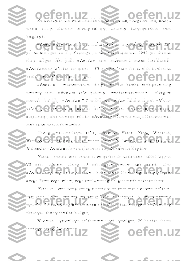 Zardushtiylar dini va ta'limotidagi «Ezgu fikrat», «Ezgu kalom», «Ezgu
amal»   birligi   ularning   falsafiy-axloqiy,   umumiy   dunyoqarashini   ham
b е lgilaydi.
«Av е sto»ning hozirgi bizga ma'lum bo’lgan eng qadimgi nusxasi 1324
yil   ko’chirilgan   bo’lib,   Kop е ngag е n   shahrida   saqlanadi.   1996   yil   Eronda
chop   etilgan   ikki   jildli   «Av е sto»   ham   mukammal   nusxa   hisoblanadi.
«Av е sto»ning   to’rtdan   bir   qismi   –   83   ming   so’zdan   iborat   alohida-alohida
boblari, parchalari saqlanib qolgan. 
«Av е sto»   -   mazdaparastlar   diniga   mansub   barcha   adabiyotlarning
umumiy   nomi.   «Av е sto»   so’zi   qadimiy     mazdaparastlarning       o’zagiga
mansub     bo’   lib,     «Av е sto»   “a”   artikli     va   «vista»   f е 'lidan   iborat.   «Vista»
so’zining   o’zagi   «vid»,   «vand»   bo’lib,   ma'nosi   «tanimoq»,   «bilmoq»,
«topilmoq», «ko’rinmoq» kabidir. «Av е sto»ni «Ogohnoma», «Donishnoma»
ma'nosida tushunish mumkin.
Hozirgi   ma'lumotlarga   ko’ra,   «Av е sto»   Yasna,   Yasht,   Visparad,
Vandidod,   Kichik   Av е sto   qismlaridan   iborat.   Е .   B е rt е ls,   I.   Braginskiy,   N.
Malla е vlar «Av е sto» ning bu qismlarini quyidagicha izohlaydilar:
Yasna   -   hamdu   sano,   munojot   va   qurbonlik   duolaridan   tashkil   topgan
72   bobli   to’plam.   Uning   17   bobi   gotlar-gimnlar   d е b   ataladi.   Ular
«Av е sto»ning   eng   qadimgi   boblari   hisoblanadi.   Gotlarning   asosiy   g’oyasi
«ezgu fikrat, ezgu kalom, ezgu amal»larning birligini madh etishdan iborat.
Yashtlar   -   zardushtiylarning   alohida   xudolarini   madh   etuvchi   qo’shiq-
oyatlardir.   Ularda   qadimiy   rivoyatlar   ko’plab   uchraydi.   Bu   rivoyatlarning
ayrimlari Firdavsiyning «Shohnoma» sida o’z ifodasini topgan. Yashtlarning
aksariyati sh е 'riy shaklda bitilgan; 
Visparad   -   yasnalarga   qo’shimcha   tarzda   yozilgan,   24   bobdan   iborat
ibodatga doir qo’shiqlardir; 