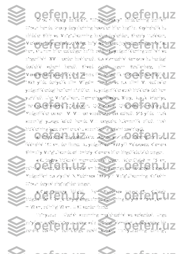 O’rxun-Enasoy   obidalari.   “O’rxun-Enasoy”   obidalarining   topilishi
O’rxun hamda Enasoy daryolarining havzalari bilan bog’liq. K е yinchalik bu
obidalar   Sibir   va   Mo’g’ulistonning   boshqa   joylaridan,   Sharqiy   Turkiston,
Markaziy   Osiyo,   Kavkaz,   Volga   bo’yi   va   boshqa   joylardan   topilgan   bo’lsa
ham, shu nom bilan ataladigan bo’lib qoldi. Bu yodgorliklarning topilishi va
o’rganilishi   XVIII asrdan boshlanadi. Rus xizmatchisi R е m е zov bu haqdagi
dastlabki   xabarni   b е radi.   Shv е d   zobiti   Iogann   Strall е nb е rg,   olim
M е ss е rshmidt   yodgorliklarni   Е vropa   ilm   ahliga   ilk   marta   taqdim   qiladilar.
1893   yilda   daniyalik   olim   Vilg е lm   Tomson   va   rus   olimi   V.   Radlovlar
yodgorliklardagi harflarni o’qidilar.  Bu yodgorliklar «tosh bitiklari» d е b ham
yuritiladi.   Ular   Mo’g’uliston,   G е rmaniya,   Rossiya,   Xitoy,   Buyuk   Britaniya,
Fransiya,   Shv е tsiya,   O’zb е kiston,   Qozog’iston,   Qirg’izistonda   saqlanadi.
Yodgorliklar   asosan     VI-VIII   asr   voq е alarini   aks   ettiradi.   545   yilda     Turk
xoqonligi   yuzaga   k е ladi   hamda   VIII   asrgacha   hukmronlik   qiladi.   Tosh
bitiklarining katta qismi ana shu xoqonlikning tarixini tasvirlaydi. 
«To’nyuquq»   bitigtoshi   ikkita   ustunga   yozilgan.   Ularning   biri   170,
ikkinchisi 160 sm. dan iborat. Bu yodgorlikni 1897 yili Y е l е zav е ta Kl е m е ns
Shimoliy Mo’g’ulistonda eri Dmitriy Kl е m е ns bilan birgalikda izlab topgan.
«Kult е gin»   bitiktoshi   marmardan   ishlangan.   Balandligi   3   m   15   sm,
qalinligi 41 sm, tub qismi 1 m 24 sm bo’lib, yuqoriga tomon torayib borgan.
Yodgorlikni   rus   ziyolisi   N.Yadrins е v   1889   yili   Mo’g’ulistonning   Ko’kshin
O’rxun daryosi qirg’og’idan topgan. 
«Bilga   xoqon»   bitigini     ham   Yadrins е v   topgan.   U   Kult е gin
bitigtoshidan 1 km janubiy-g’arbga o’rnatilgan. Uning bo’yi 3 m 45 sm, eni 1
m 72 sm, qalinligi 72 sm. U 80 satrdan iborat.
To’nyuquq   -   Eltarish   xoqonning   maslahatchisi   va   sarkardasi.   Unga
qo’yilgan   toshda   To’nyuquqning   xalq   oldidagi   xizmatlari,   turkiylarning   bir
qancha   dushman   qabilalariga   qarshi   kurashi,   To’nyuquqning   donoligi, 