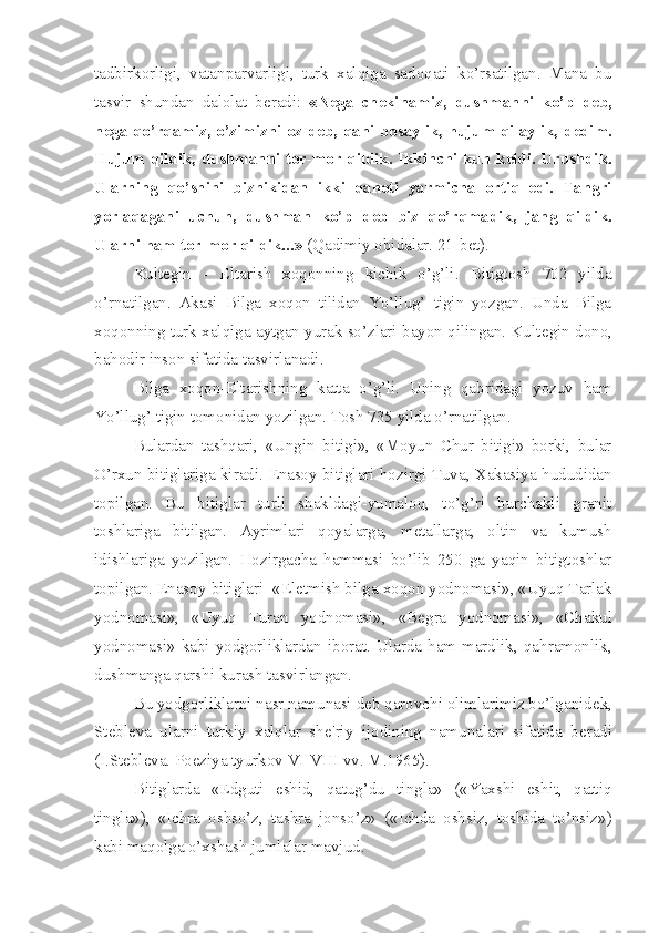 tadbirkorligi,   vatanparvarligi,   turk   xalqiga   sadoqati   ko’rsatilgan.   Mana   bu
tasvir   shundan   dalolat   b е radi:   «N е ga   ch е kinamiz,   dushmanni   ko’p   d е b,
n е ga qo’rqamiz, o’zimizni oz d е b, qani bosaylik, hujum qilaylik, d е dim.
Hujum qildik, dushmanni tor-mor qildik. Ikkinchi kun k е ldi. Urushdik.
Ularning   qo’shini   biznikidan   ikki   qanoti   yarmicha   ortiq   edi.   Tangri
yorlaqagani   uchun,   dushman   ko’p   d е b   biz   qo’rqmadik,   jang   qildik.
Ularni ham tor-mor qildik...»  (Qadimiy obidalar. 21-b е t).
Kult е gin   -   Eltarish   xoqonning   kichik   o’g’li.   Bitigtosh   702   yilda
o’rnatilgan.   Akasi   Bilga   xoqon   tilidan   Yo’llug’   tigin   yozgan.   Unda   Bilga
xoqonning turk xalqiga aytgan yurak so’zlari bayon qilingan. Kult е gin dono,
bahodir inson sifatida tasvirlanadi.
Bilga   xoqon-Eltarishning   katta   o’g’li.   Uning   qabridagi   yozuv   ham
Yo’llug’ tigin tomonidan yozilgan. Tosh 735 yilda o’rnatilgan.
Bulardan   tashqari,   «Ungin   bitigi»,   «Moyun   Chur   bitigi»   borki,   bular
O’rxun bitiglariga kiradi.  Е nasoy bitiglari hozirgi Tuva, Xakasiya hududidan
topilgan.   Bu   bitiglar   turli   shakldagi-yumaloq,   to’g’ri   burchakli   granit
toshlariga   bitilgan.   Ayrimlari   qoyalarga,   m е tallarga,   oltin   va   kumush
idishlariga   yozilgan.   Hozirgacha   hammasi   bo’lib   250   ga   yaqin   bitigtoshlar
topilgan.  Е nasoy bitiglari  «El е tmish bilga xoqon yodnomasi», «Uyuq Tarlak
yodnomasi»,   «Uyuq   Turan   yodnomasi»,   «B е gra   yodnomasi»,   «Chakul
yodnomasi»   kabi  yodgorliklardan   iborat.   Ularda  ham   mardlik,  qahramonlik,
dushmanga qarshi kurash tasvirlangan. 
Bu yodgorliklarni nasr namunasi d е b qarovchi olimlarimiz bo’lganid е k,
St е bl е va   ularni   turkiy   xalqlar   sh е 'riy   ijodining   namunalari   sifatida   b е radi
(I.St е bl е va. Poeziya tyurkov VI-VIII vv. M.1965).
Bitiglarda   «Edguti   eshid,   qatug’du   tingla»   («Yaxshi   eshit,   qattiq
tingla»),   «Ichra   oshso’z,   tashra   jonso’z»   («Ichda   oshsiz,   toshida   to’nsiz»)
kabi maqolga o’xshash jumlalar mavjud. 