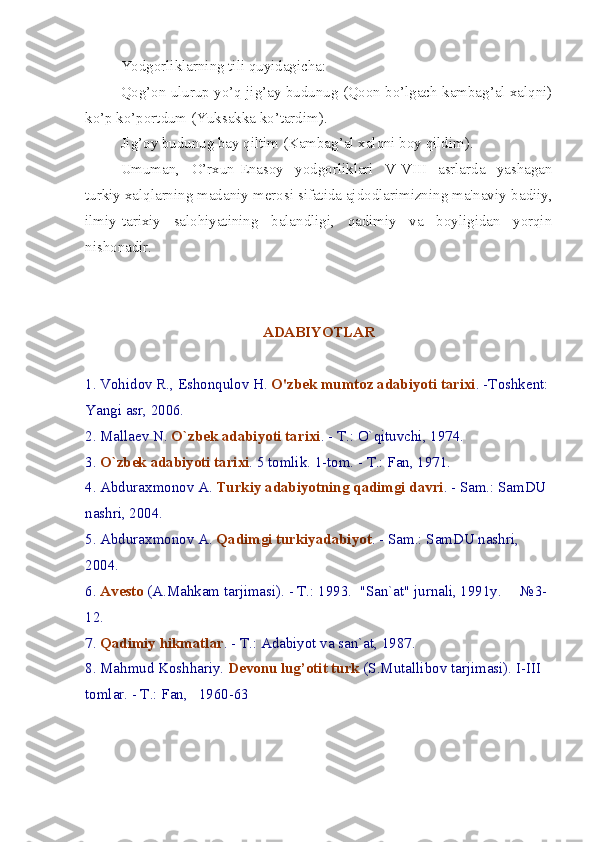 Yodgorliklarning tili quyidagicha:
Qog’on ulurup yo’q jig’ay budunug (Qoon bo’lgach kambag’al xalqni)
ko’p ko’portdum (Yuksakka ko’tardim).
Jig’oy budunug bay qiltim (Kambag’al xalqni boy qildim).
Umuman,   O’rxun-Enasoy   yodgorliklari   V-VIII   asrlarda   yashagan
turkiy xalqlarning madaniy m е rosi sifatida ajdodlarimizning ma'naviy-badiiy,
ilmiy-tarixiy   salohiyatining   balandligi,   qadimiy   va   boyligidan   yorqin
nishonadir. 
ADABIYOTLAR
1. Vohidov R., Eshonqulov H.  O'zbek mumtoz adabiyoti tarixi . -Toshkent: 
Yangi asr, 2006.
2. Mallaev N.  O`zbek adabiyoti tarixi . - T.: O` q ituvchi, 1974.
3.  O`zbek adabiyoti tarixi . 5 tomlik. 1-tom. - T.: Fan, 1971.
4. Abduraxmonov A.  Turkiy adabiyotning  q adimgi davri . - Sam.: SamDU 
nashri, 2004.
5. Abduraxmonov A.  Q adimgi turkiyadabiyot . - Sam.: SamDU nashri, 
2004.
6.  Avesto  (A.Mahkam tarjimasi). - T.: 1993.   "San`at" jurnali, 1991y.     №3-
12.
7.  Qadimiy hikmatlar . - T.: Adabiyot va san`at, 1987.
8. Mahmud Koshhariy.  Devonu lug’otit turk  (S.Mutallibov tarjimasi). I-III 
tomlar.   - T.: Fan,   1960-63 
