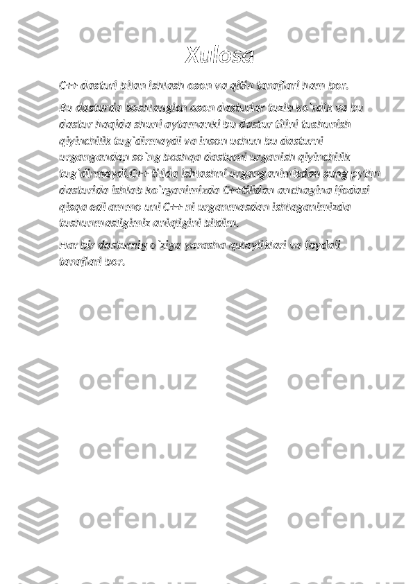 Xulosa
C++ dasturi bilan ishlash oson va qitin taraflari ham bor.
Bu dasturda boshlangich oson dasturlar tuzib ko`rdik va bu 
dastur haqida shuni aytamanki bu dastur tilini tushunish 
qiyinchilik tug`dirmaydi va inson uchun bu dasturni 
urgangandan so`ng boshqa dasturni urganish qiyinchilik 
tug`dirmaydi.C++ tilida ishlashni urganganimizdan sung pythn
dasturida ishlab ko`rganimizda C++tilidan anchagina ifodasi 
qisqa edi ammo uni C++ ni urganmasdan ishlaganimizda 
tushunmasligimiz aniqligini bildim.
Har bir dasturnig o`ziga yarasha qulayliklari va foydali 
taraflari bor. 