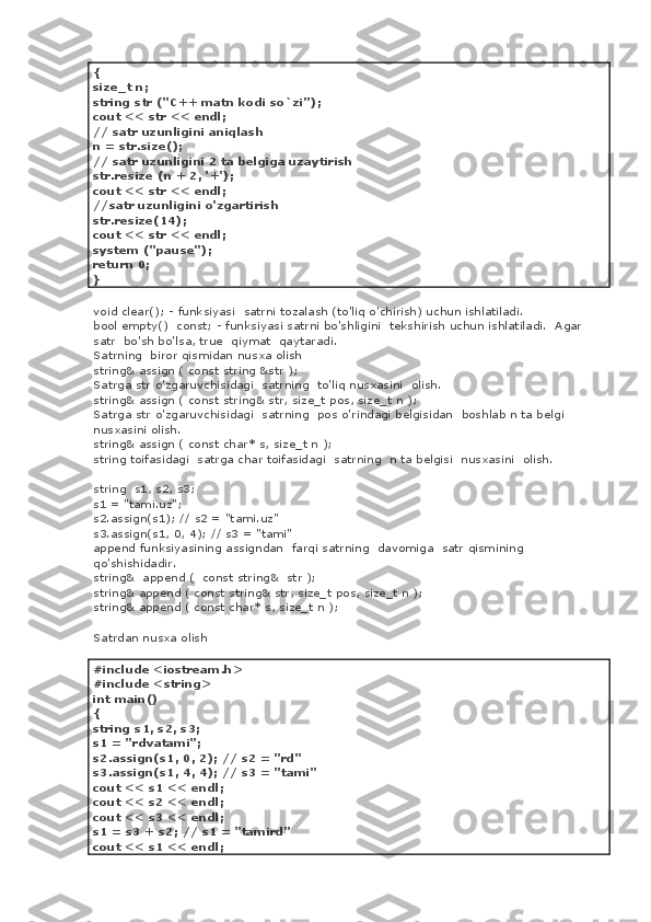 {
size_t n;
string str ("C++ matn kodi so`zi");
cout << str << endl;
// satr uzunligini aniqlash
n = str.size();
// satr uzunligini 2 ta belgiga uzaytirish
str.resize (n + 2, '+');
cout << str << endl;
//satr uzunligini o'zgartirish
str.resize(14);
cout << str << endl;
system ("pause");
return 0;
}
void clear(); - funksiyasi    satrni tozalash (to'liq o'chirish) uchun ishlatiladi.
bool empty()    const; - funksiyasi satrni bo'shligini    tekshirish uchun ishlatiladi.    Agar
satr    bo'sh bo'lsa, true    qiymat    qaytaradi.
Satrning    biror qismidan nusxa olish
string& assign ( const string &str );
Satrga str o'zgaruvchisidagi    satrning    to'liq nusxasini    olish.
string& assign ( const string& str, size_t pos, size_t n );
Satrga str o'zgaruvchisidagi    satrning    pos o'rindagi belgisidan    boshlab n ta belgi
nusxasini olish.
string& assign ( const char* s, size_t n );
string toifasidagi    satrga char toifasidagi    satrning    n ta belgisi    nusxasini    olish.
string    s1, s2, s3;
s1 = "tami.uz";
s2.assign(s1); // s2 = "tami.uz"
s3.assign(s1, 0, 4); // s3 = "tami"
append funksiyasining assigndan    farqi satrning    davomiga    satr qismining 
qo'shishidadir.
string&    append (    const string&    str );
string& append ( const string& str, size_t pos, size_t n );
string& append ( const char* s, size_t n );
Satrdan nusxa olish
#include <iostream.h>
#include <string>
int main()
{
string s1, s2, s3;
s1 = "rdvatami";
s2.assign(s1, 0, 2); // s2 = "rd"
s3.assign(s1, 4, 4); // s3 = "tami"
cout << s1 << endl;
cout << s2 << endl;
cout << s3 << endl;
s1 = s3 + s2; // s1 = "tamird"
cout << s1 << endl; 