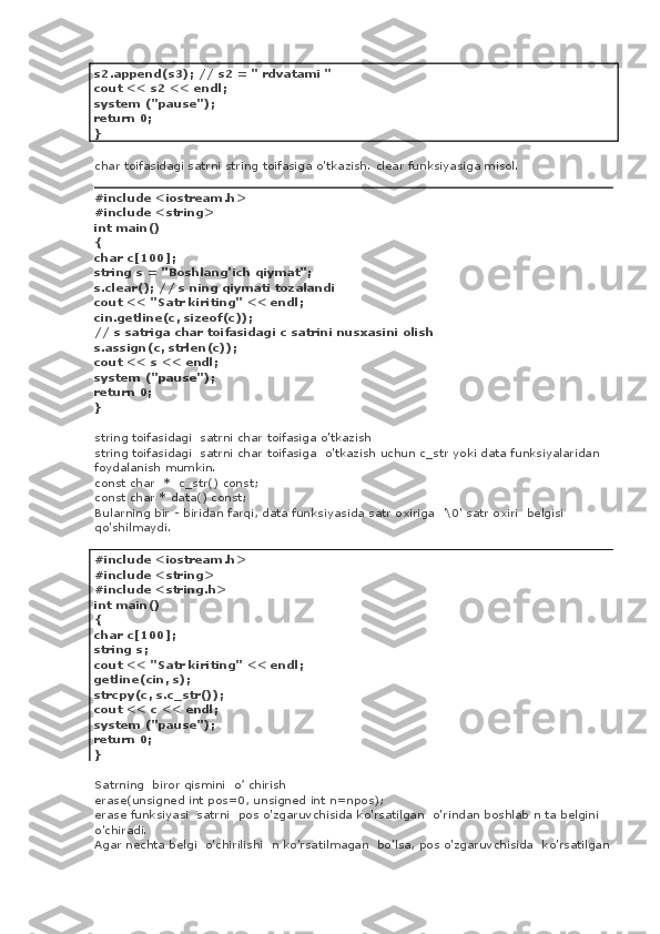 s2.append(s3); // s2 = " rdvatami "
cout << s2 << endl;
system ("pause");
return 0;
}
char toifasidagi satrni string toifasiga o'tkazish. clear funksiyasiga misol.
#include <iostream.h>
#include <string>
int main()
{
char c[100];
string s = "Boshlang'ich qiymat";
s.clear(); // s ning qiymati tozalandi
cout << "Satr kiriting" << endl;
cin.getline(c, sizeof(c));
// s satriga char toifasidagi c satrini nusxasini olish
s.assign(c, strlen(c));
cout << s << endl;
system ("pause");
return 0;
}
string toifasidagi    satrni char toifasiga o'tkazish
string toifasidagi    satrni char toifasiga    o'tkazish uchun c_str yoki data funksiyalaridan 
foydalanish mumkin.
const char    *    c_str() const;
const char * data() const;
Bularning bir - biridan farqi, data funksiyasida satr oxiriga    '\0' satr oxiri    belgisi
qo'shilmaydi.
#include <iostream.h>
#include <string>
#include <string.h>
int main()
{
char c[100];
string s;
cout << "Satr kiriting" << endl;
getline(cin, s);
strcpy(c, s.c_str());
cout << c << endl;
system ("pause");
return 0;
}
Satrning    biror qismini    o’ chirish
erase(unsigned int pos=0, unsigned int n=npos);
erase funksiyasi    satrni    pos o'zgaruvchisida ko'rsatilgan    o'rindan boshlab n ta belgini 
o'chiradi.
Agar nechta belgi    o'chirilishi    n ko'rsatilmagan    bo'lsa, pos o'zgaruvchisida    ko'rsatilgan 