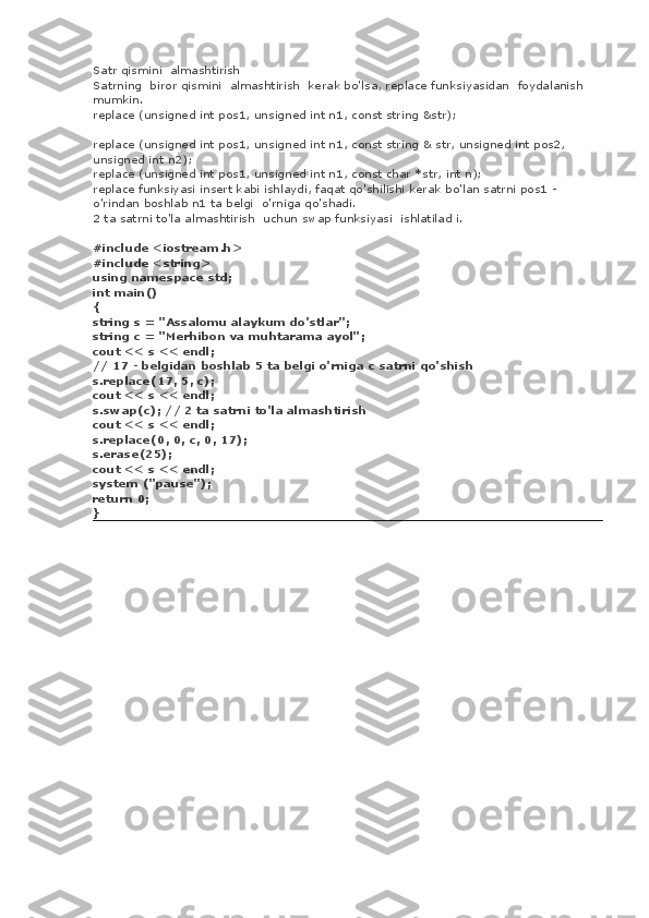 Satr qismini    almashtirish
Satrning    biror qismini    almashtirish    kerak bo'lsa, replace funksiyasidan    foydalanish
mumkin.
replace (unsigned int pos1, unsigned int n1, const string &str);
replace (unsigned int pos1, unsigned int n1, const string & str, unsigned int pos2,
unsigned int n2);
replace (unsigned int pos1, unsigned int n1, const char *str, int n);
replace funksiyasi insert kabi ishlaydi, faqat qo'shilishi kerak bo'lan satrni pos1 -
o'rindan boshlab n1 ta belgi    o'rniga qo'shadi.
2 ta satrni to'la almashtirish    uchun swap funksiyasi    ishlatilad i.
#include <iostream.h>
#include <string>
using namespace std;
int main()
{
string s = "Assalomu alaykum do'stlar";
string c = "Merhibon va muhtarama ayol";
cout << s << endl;
// 17 - belgidan boshlab 5 ta belgi o'rniga c satrni qo'shish
s.replace(17, 5, c);
cout << s << endl;
s.swap(c); // 2 ta satrni to'la almashtirish
cout << s << endl;
s.replace(0, 0, c, 0, 17);
s.erase(25);
cout << s << endl;
system ("pause");
return 0;
} 