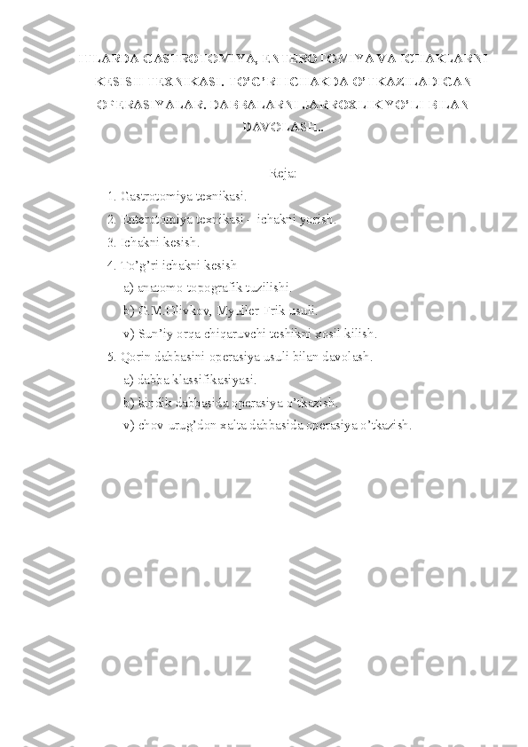 ITLARDA GASTROTOMIYA, ENTEROTOMIYA VA ICHAKLARNI
KESISH TEXNIKASI. TO’G’RI ICHAKDA O’TKAZILADIGAN
OPERASIYALAR. DABBALARNI JARROXLIK YO’LI BILAN
DAVOLASH..
Reja:
1. Gastrotomiya texnikasi.
2. Enterotomiya texnikasi – ichakni yorish .
3. Ichakni kesish .  
4. T o’ g’ri ichakni kesish –
     a) anatomo-topografik tuz i lishi .
     b) G.M.Olivkov, Myuller-Frik usuli .
     v) Sun’iy orqa chiqaruvchi teshikni xosil kilish .
5. Qorin dabbasi ni  opera s iya usuli bilan davolash .
     a) dabba klassifikasiyasi .
     b) kindik dabbasida operasiya  o’ tkazish .
     v) chov-urug’d o n xalta dabbasida operasiya o’tkazish . 