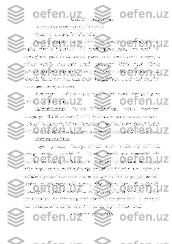 Gastrotomiya texniksi.
Bu operasiya asosan itlarda olib boriladi.
Anatomo – topografik ma’lumotlar.
Itlarning   oshqozoni   asosiy   qismi   chap   qovurg’a   osti   va   qilichsimon
tog’ay   qismida   joylashadi.   Oldi   tarafi   jigarga   tegsa,   orqa   tarafi   12 -
qovurg’acha   yetib   boradi   ventral   yuzasi   qorin   devori   t o mon   qaragan,   u
t o’ lgan   vaqtida   unga   te g ib   turadi.   Oshq o zo n ni   kichik   qiyasi   oldinga
yo’ naltirilgan   va   kichik   ch a rvi   orqali   jigar   bilan   biri kk a n.   Oshq o zonni   katta
kiyasida   kaudal   t om onga   katta   charvi   yo’na ltirilgan,   u   qorindagi   organla r i
qorin devoridan ajratib turadi.
Kursatmasi     -   oshq oz on   yoki   qizilungachni   p a stki   qismiga   begona
jismlarni tiqilib qolishida.
Og’riqsizlantirish -   bezo v ta   b o’ ladiganlarga   narkoz,   neyrolept -
analgeziya – 2.5 % aminazin 1 ml 10   kg tirik vazn ga cha, rampun, rometar –
0,15 gr 1 kg, ketamin, kolipsol, keta nal   – 1 mg 1 kg, kesim chizig’i buylab
inf i ltrasion og’riqsizlantirish, plevra usti novokain blokada si  Mosin buyicha.
Operasiya texnikasi    .    
Hayvon   yelkada n   fiksasiya   qilinadi.   Kesim   k i ndi k   oldi   b o’ limida
amalga   oshiriladi,   uzunligi   10   –   12   sm,   u   medial   yoki   paramedial   olib
borilishi   mumkin.   Qo’lni   korin   b o’ shli g’ iga   tushirib   oshq o zon   begona   jism
bilan   birga   jarohat   orqali   tashqariga   chiqariladi.   Shundan   sung   oshqozon
salfetkalar yordamida chegaralinadi va qon tomirlar kam bulgan joyi kesiladi.
Kesim   orqali   k o rsang   yoki   barmoq   bilan   begona   jism   olib   tashlanadi.
Operasiyani ng   yakuni   bosqichida   oshq o zon   jarohatiga   Shmiden,   Lamber
choki   quyiladi.   Shundan   sung   qorin   devori   va   teri   choqlanadi.   It   bir   necha
kun parxezda ushlanadi. Cho k lar 7–10 kundan keyin olib tashlanadi.
Enterotomiya texnikasi 