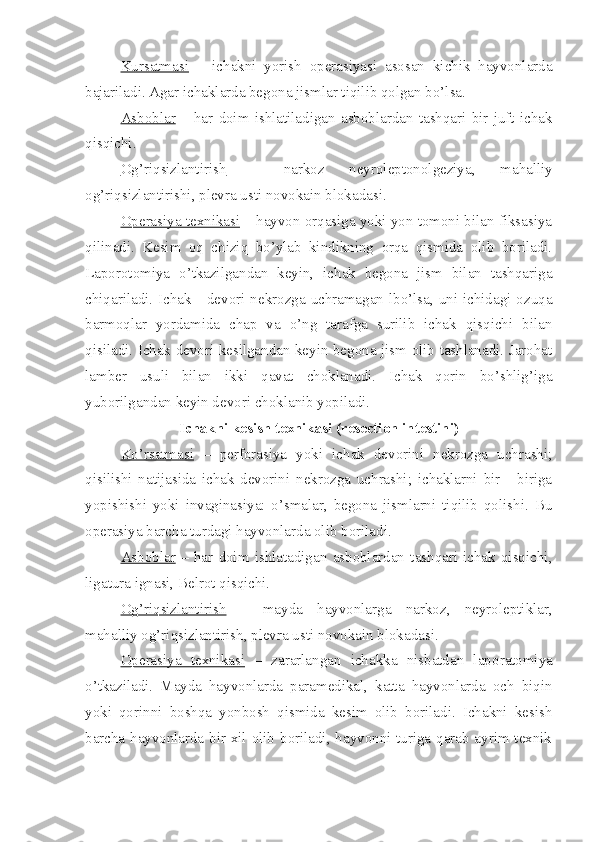 Kursatmasi   –   ichakni   yorish   operasiyasi   asosan   kichik   hayvonlarda
bajariladi. Agar ichaklarda begona jismlar tiqilib qolgan bo’lsa.
Asboblar   –   har   doim   ishlatiladigan   asboblardan   tashqari   bir   juft   ichak
qisqichi.
Og’riqsizlantirish   –   narkoz   neyroleptonolgeziya,   mahalliy
og’riqsizlantirishi, plevra usti novokain blokadasi.
Operasiya texnikasi  – hayvon orqasiga yoki yon tomoni bilan fiksasiya
qilinadi.   Kesim   oq   chiziq   bo’ylab   kindikning   orqa   qismida   olib   boriladi.
Laporotomiya   o’tkazilgandan   keyin,   ichak   begona   jism   bilan   tashqariga
chiqariladi. Ichak     devori nekrozga uchramagan lbo’lsa, uni ichidagi ozuqa
barmoqlar   yordamida   chap   va   o’ng   tarafga   surilib   ichak   qisqichi   bilan
qisiladi. Ichak devori kesilgandan keyin begona jism olib tashlanadi. Jarohat
lamber   usuli   bilan   ikki   qavat   choklanadi.   Ichak   qorin   bo’shlig’iga
yuborilgandan keyin devori choklanib yopiladi.
Ichakni kesish texnikasi (resection intestini)
Ko’rsatmasi   –   perforasiya   yoki   ichak   devorini   nekrozga   uchrashi;
qisilishi   natijasida   ichak   devorini   nekrozga   uchrashi;   ichaklarni   bir     -biriga
yopishishi   yoki   invaginasiya:   o’smalar,   begona   jismlarni   tiqilib   qolishi.   Bu
operasiya barcha turdagi hayvonlarda olib boriladi.
Asboblar   –   har   doim   ishlatadigan   asboblardan   tashqari   ichak   qisqichi ,
ligatura ignasi, Belrot qisqichi.
Og’riqsizlantirish   –   mayda   hayvonlarga   narkoz,   neyroleptiklar,
mahalliy og’riqsizlantirish, plevra usti novokain blokada si .
Operasiya   texnikasi   –   zararlangan   ichakka   nisbatdan   lap o ratomiya
o’tkaziladi.   Mayda   hayvonlarda   paramedikal,   katta   hayvonlarda   och   biqin
yoki   qorinni   boshqa   yonbosh   qismida   kesim   olib   boriladi.   Ichakni   kesish
barcha hayvonlarda bir xil olib boriladi, hayvonni turiga qarab ayrim texnik 