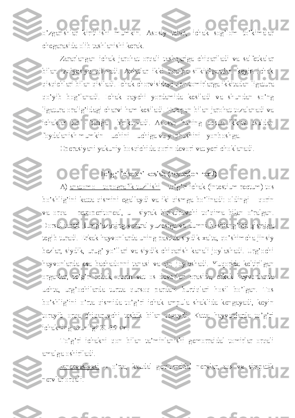 o’zgarishlar   kiritilishi   mumkin.   Asosiy   talab,   ichak   sog’lom   to’kimalar
chegarasida olib tashlanishi kerak.
Zararlangan   ichak   jarohat   orqali   tashqariga   chiqariladi   va   salfetkalar
bilan   izolyasiya   qilinadi.   Axlatlar   ikki   tarafga   silkitilgandan   keyin   ichak
qisqichlari bilan qisiladi. Ichak chorv i sidagi qon tomirlarga ikkitadan ligatura
qo’yib   bog’lanadi.   Ichak   qaychi   yordamida   kesiladi   va   shundan   so’ng
ligatura oralig’idagi charvi ham kesiladi. Tampon bilan jarohat tozalanadi va
ichaklar   bir   -   biriga     biriktriladi.   Asosan   buning   uchun   ikkita   usuldan
foydalanish mumkin – uchini – uchiga va yonboshini - yonboshga.
Operasiyani yakuniy bosqichida qorin devori vat yeri choklanadi.
To’gri ichakni kesish (resection recti)
A)  anatomo – topografik tuzilishi  – to’g’ri ichak ( intestium   rectum ) tos
bo’shlig’ini   katta   qismini   egallaydi   va   iki   qismga   bo’linadi:   oldin g i   –   qorin
va   orqa   –   retroperitoneal,   u     siyrak   biriktiruvchi   to’qima   bilan   o’ralgan.
Dorsal tarafi dumg’azaning ventral yuzasiga va dumni boshlang’ich qismiga
tegib turadi. Erkak hayvonlarda uning pastida siydik xalta, qo’shimcha jinsiy
bezlar,  siydik,   urug’  yo’llari  va  siydik  chiqarish   kanali   joylashadi.  Urg’ochi
hayvonlarda   esa   bachadonni   tanasi   va   qin   joylashadi.   Yuqorida   keltirilgan
organlar,   to’g’ri   ichak,   qorin   vat   os   devorlari   orasida,   erkak   hayvonlarda
uchta,   urg’ochilarda   turtta   qursoq   pardani   burtiqlari   hosil   bo’lgan.   Tos
bo’shlig’ini   o’rta   qismida   to’g’ri   ichak   ampula   shaklida   kengayadi,   keyin
torayib   orqa   chiqaruvchi   teshik   bilan   tugaydi.   Katta   hayvonlarda   to’g’ri
ichakni ng  uzunligi 20-30 sm.
To’g’ri   ichakni   qon   bi lan   ta’minlanishi   gemorraidal   tomirlar   orqali
amalga oshiriladi.
Innervasiyasi   –   o’rta,   kaudal   gemorraidal   nervlar,   tos   va   simpatik
nervlar orqali. 