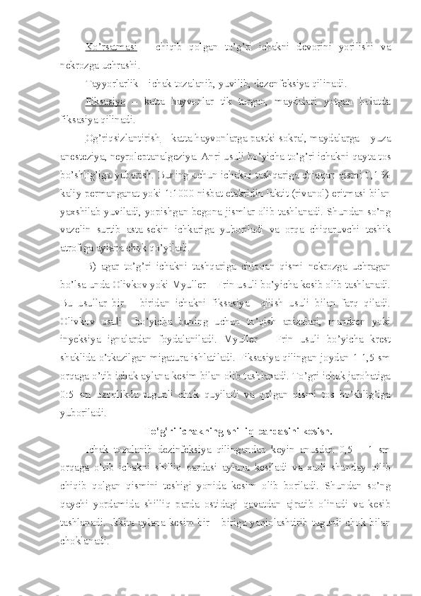 Ko’rsatmasi   –   chiqib   qolgan   to’g’ri   ichakni   devorini   yorilishi   va
nekrozga uchrashi.
Tayyorlarlik – ichak tozalanib, yuvilib, dezenfeksiya qilinadi.
Fiksasiya   –   katta   hayvonlar   tik   turgan,   maydalari   yotgan   holatda
fiksasiya qilinadi.
Og’riqsizlantirish  – katta hayvonlarga pastki sokral, maydalarga – yuza
anesteziya, neyroleptanalgeziya. Anri usuli bo’yicha to’g’ri ichakni qay t a tos
bo’shlig’iga yuborish. Buning uchun ichakni tashqariga chiqqan qismi 0,1 %
kaliy permanganat yoki 1:1000 nisbat etakridin laktit (rivanol) eritmasi bilan
yaxshilab yuviladi, yopishgan begona jismlar olib tashlanadi. Shundan so’ng
vazelin   surtib   asta - sekin   ichkariga   yuboriladi   va   orqa   chiqaruvchi   teshik
atrofiga ay l a n a chok qo’yiladi.
B)   agar   to’ g’ ri   i chakni   tashqariga   chiqqan   qismi   nekrozga   uchragan
bo’lsa unda Olivkov yoki Myuller – Frin usuli bo’yicha kesib olib tashlanadi.
Bu   usullar   bir   –   biridan   ichakni   fiksasiya     qilish   usuli   bilan   farq   qiladi.
Olivkov   usuli     bo’yicha   buning   uchun   to’qish   apizalari,   mandren   yoki
inyeksiya   ignalardan   foydalaniladi.   Myuller   –   Frin   usuli   bo’yicha   krest
shaklida o’tkazilgan migatura ishlatiladi. Fiksasiya qilingan joydan 1-1,5 sm
orqaga o’tib ichak aylana kesim bilan olib tashlanadi. To’gri ichak jarohatiga
0:5   sm   uzoqlikda   tugunli   chok   quyiladi   va   qolgan   qismi   tos   bo’shlig’iga
yuboriladi.
To’g’ri ichakning shilliq pardasini kesish.
Ichak   tozalanib   dezinfeksiya   qilingandan   keyin   anusdan   0,5   –   1   sm
orqaga   o’tib   ichakni   shilliq   pardasi   aylana   kesiladi   va   xudi   shunday   qilib
chiqib   qolgan   qismini   teshigi   yonida   kesim   olib   boriladi.   Shundan   so’ng
qaychi   yordamida   shilliq   parda   ostidagi   qavatdan   ajratib   olinadi   va   kesib
tashlanadi. Ikkita aylana kesim bir – biriga yaqinlashtirib tugunli chok bilan
choklanadi. 