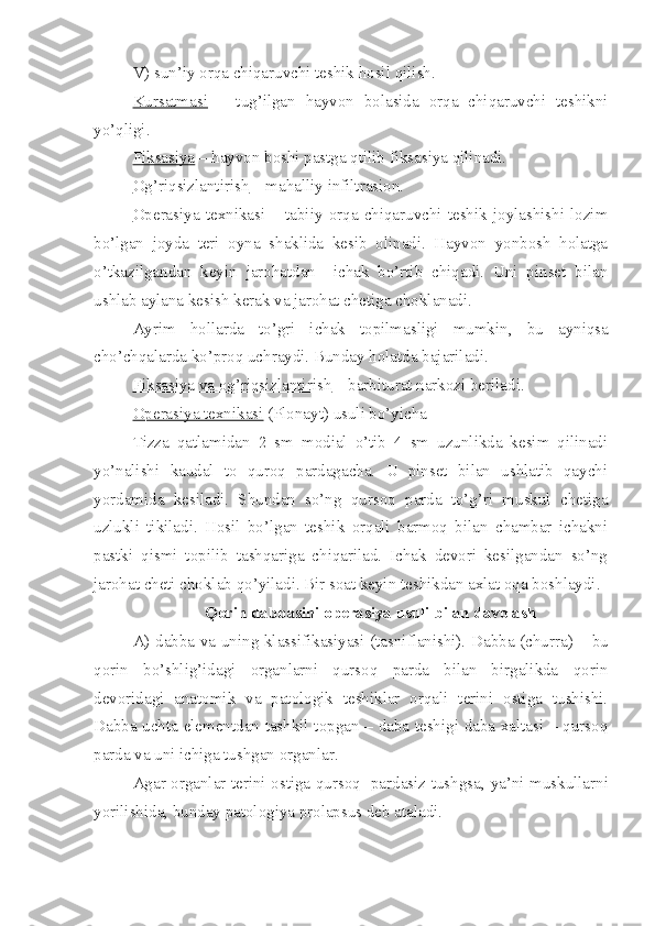 V) sun’iy orqa chiqaruvchi teshik hosil qilish.
Kursatmasi   –   tug’ilgan   hayvon   bolasida   orqa   chiqaruvchi   teshikni
yo’qligi.
Fiksasiya  – hayvon boshi pastga qtilib fiksasiya qilinadi.
Og’riqsizlantirish  – mahalliy infiltrasion.
Operasiya   texnikasi   –   tabiiy   orqa   chiqaruvchi   teshik   joylashishi   lozim
bo’lgan   joyda   teri   oyna   shaklida   kesib   olinadi.   Hayvon   yonbosh   holatga
o’tkazilgandan   keyin   jarohatdan     ichak   bo’rtib   chiqadi.   Uni   pinset   bilan
ushlab aylana kesish kerak va jarohat chetiga choklanadi.
Ayrim   hollarda   to’gri   ichak   topilmasligi   mumkin ,   bu   ayniqsa
cho’chqalarda ko’proq uchraydi. Bunday holatda  baj ariladi.
Fiksasiya va og’riqsizlantirish  – barbiturat narkozi beriladi.
Operasiya texnikasi  (Plonayt) usuli bo’yicha
Tizza   qatlamidan   2   sm   modial   o’tib   4   sm   uzunlikda   kesim   qilinadi
yo’nalishi   kaudal   to   quroq   pardagacha.   U   pinset   bilan   ushlatib   qaychi
yordamida   kesiladi.   Shundan   so’ng   qursoq   parda   to’g’ri   muskul   chetiga
uzlukli   tikiladi.   Hosil   bo’lgan   teshik   orqali   barmoq   bilan   chambar   ichakni
pastki   qismi   topilib   tashqariga   chiqarilad.   Ichak   devori   kesilgandan   so’ng
jarohat cheti choklab qo’yiladi. Bir soat keyin teshikdan axlat oqa boshlaydi.
Qorin dabbasini operasiya usuli bilan davolash
A) dab b a va uni ng   klassifikasiyasi (tasniflanishi). Dab b a (churra) – bu
qorin   bo’shlig’idagi   organlarni   qursoq   parda   bilan   birgalikda   qorin
devoridagi   anatomik   va   patologik   teshiklar   orqali   terini   ostiga   tushishi.
Da b ba uchta elementdan tashkil topgan – daba teshigi daba xaltasi – qursoq
parda va uni ichiga tushgan organlar.
Agar organlar terini ostiga qursoq   pardasiz tushgsa ,   ya ’ ni muskullarni
yorilishida, bunday patologiya prolapsus deb ataladi. 