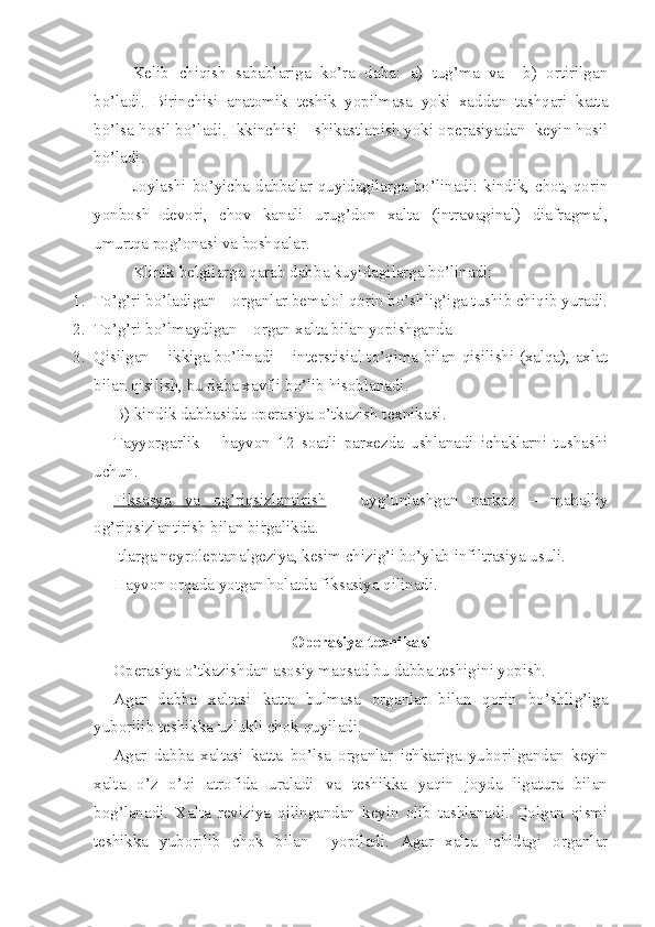 Kelib   chiqish   sabablariga   ko’ra   daba:   a)   tug’ma   va     b)   ortirilgan
bo’ladi.   Birinchisi   anatomik   teshik   yopilmasa   yoki   xaddan   tashqari   katta
bo’lsa hosil bo’ladi. Ikkinchisi – shikastlanish yoki operasiyadan  keyin hosil
bo’ladi.
Joylashi bo’yicha dabbalar quyidagilarga bo’linadi: kindik, chot, qorin
yonbosh   devori,   chov   kanali   urug’don   xalta   (intravaginal)   diafragmal,
umurtqa pog’onasi va boshqalar.
Klinik belgilarga qarab dab b a kuyidag i larga bo’linadi :
1. To’g’ri bo’ladigan – organlar bemalol qorin bo’shlig’iga tushib chiqib yuradi.
2. To’g’ri bo’lmaydigan – organ xalta bilan yopishganda
3. Qisilgan – ikkiga bo’linadi – interstisial to’qima bilan qisilishi (xalqa), axlat
bilan qisilish, bu daba xavfli bo’lib hisoblanadi.
B) kindik dabbasida operasiya o’tkazish texnikasi. 
Tayyorgarlik   –   hayvon   12   soatli   parxezda   ushlanadi   ichaklarni   tushashi
uchun.
Fiksasya   va   og’riqsizlantirish   –   uyg’unlashgan   narkoz   –   mahalliy
og’riqsizlantirish bilan birgalikda.
Itlarga neyrole p tan a lgeziya, kesim chizig’i bo’ylab infiltrasiya usuli.
Hayvon orqada yotgan holatda fiksasiya qilinadi.
Operasiya texnika si
Operasiya o’tkazishdan asosiy maqsad bu da b ba teshigini yopish.
Agar   da b ba   xaltasi   katta   bulmasa   organlar   bilan   qorin   bo’shlig’iga
yuborilib teshikka uzlukli chok quyiladi.
Agar   dab b a   xaltasi   katta   bo’lsa   organlar   ichkariga   yuboril g andan   keyin
xalta   o’z   o’qi   atrofida   uraladi   va   teshikka   yaqin   joyda   ligatura   bilan
bog’lanadi.   Xalta   reviziya   qilingandan   keyin   olib   tashlanadi.   Qolgan   qismi
teshikka   yuborilib   chok   bilan     yopiladi.   Agar   xalta   ichidagi   organlar 