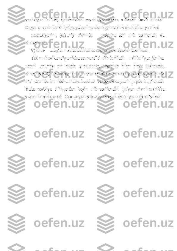 yopishgan   bo’lsa,   ajratmasdan   qaychi   yordamida   xaltadan   kesib   olinadi.
Organlar qorin bo’shlig’iga yuborilgandan keyin teshik chok bilan yopiladi.
Operasiyani ng   yakuni y   qismida   –   ortiqcha   teri   olib   tashlanadi   va
choklanadi.
V) chov – urug’don xalta dabbasida operasiya o’tkazish texnikasi.
Kesim chov kanaliga nisbattan parallel olib boriladi. Hosil bo’lgan jarohat
orqali   umumiy   qin   parda   yorg’oqdan   organlar   bilan   birga   t ashqariga
chiqariladi. Qorin teshigi orqali organlar ichkariga siqib yuboriladi, xalta o’z
o’qi   atrofida   bir   necha   marta   buraladi   va   teshikka   yaqin   joyda   bog’lanadi.
Xalta   reviziya   qilingandan   keyin   olib   tashlanadi.   Qolgan   qismi   teshikka
yuborilib choklanadi. Operasiyani yakuniy bo s qichida teriga chok qo’yiladi. 