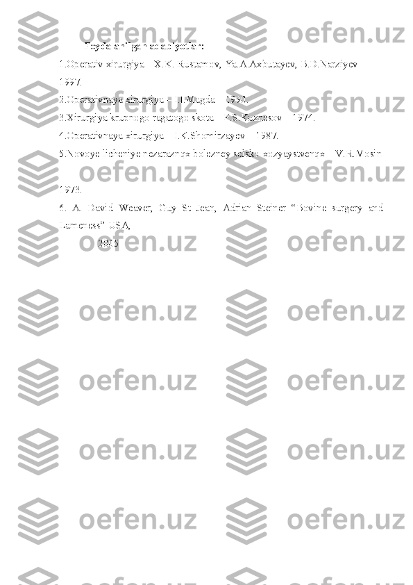 Foydalanilgan adabiyotlar:
1.Operativ xirurgiya – X.K. Rustamov, Ya.A.Axbutayev, B.D.Narziyev – 
1997.
2.Operativnaya xirurgiya – I.I.Magda – 1990.
3.Xirurgiya krupnogo ragatogo skota – P.S.Kuznesov – 1974.
4.Operativnaya xirurgiya – I.K.Shomirzayev – 1987.
5.Novoye licheniye nezaraznqx bolezney selsko-xozyaystvenqx – V.R.Mosin
– 
1973 .
6.   A.   David   Weaver,   Guy   St   Jean,   Adrian   Steiner   “Bovine   surgery   and
Lameness” USA, 
               2005 