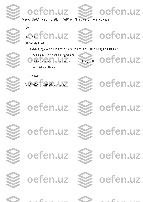 Mavzu:  Sotsialistik davlatlarni "olti kunlik urush"ga munosanbati .
REJA:
I.Kirish
II.Asosiy qism
 SSSR ning urush boshlanish arafasida Misr bilan bo’lgan aloqalari.
 Olti kunlik  urush va uning yakuni.
 Olti kunlik urushidan keying diplomatik oqibatlar. 
 Jamol Abdul Nosir.
     III. Xulosa.
    IV. Foydalanilgan adabiyotlar. 