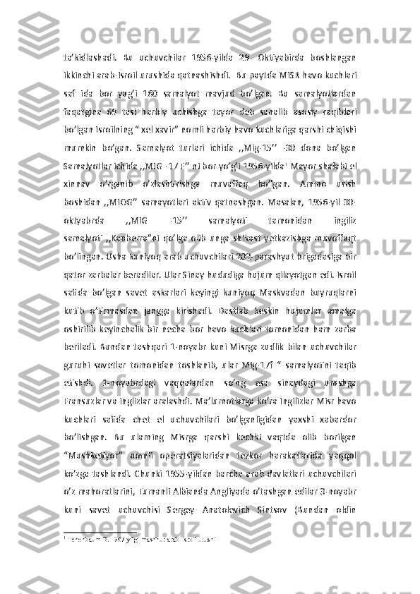 ta’kidlashadi.   Bu   uchuvchilar   1956-yilda   29-   Oktiyabirda   boshlangan
ikkinchi arab-Isroil urushida qatnashishdi.  Bu paytda MISR havo kuchlari
saf   ida   bor   yug’i   160   samalyot   mavjud   bo’lgan.   Bu   samalyotlardan
faqatgina   69   tasi   harbiy   uchishga   tayor   deb   sanalib   asosiy   raqiblari
bo’lgan Isroilning “ xel xavir” nomli harbiy havo kuchlariga qarshi chiqishi
mumkin   bo’gan.   Samalyot   turlari   ichida   ,,Mig-15’’   -30   dona   bo’lgan
Samalyotlar ichida ,,MIG -17 F’’ ni bor yo’g’i 1956-yilda 1
 Mayor shalabi el
xinnav   o’rganib   o’zlashtirishga   muvaffaq   bo’lgan.   Ammo   urish
boshidan   ,,MIOG’’   samayotlari   aktiv   qatnashgan.   Masalan,   1956-yil   30-
oktyabrda   ,,MIG   -15’’   samalyoti   tamonidan   ingiliz
samalyoti   ,,Kanberra”ni   qo’lga   olib   unga   shikast   yetkazishga   muvoffaqt
bo’lingan. Usha kuniyoq arab uchuvchilari 202-parashyut brigadasiga bir
qator zarbalar beradilar. Ular Sinay hududiga hujum qilayotgan edi. Isroil
safida   bo’lgan   savet   askarlari   keyingi   kuniyoq   Maskvadan   buyruqlarni
kutib   o’tirmasdan   jangga   kirishadi.   Dastlab   keskin   hujumlar   amalga
oshirilib   keyinchalik   bir   necha   bor   havo   kuchlari   tomonidan   ham   zarba
beriladi.   Bundan   tashqari   1-noyabr   kuni  Misrga  zudlik   bilan   uchuvchilar
guruhi   sovetlar   tomonidan   toshlanib,   ular   Mig-17f   “   samalyotini   taqib
etishdi.   1-noyabrdagi   vaqealardan   so’ng   esa   sinaydagi   urushga
Fransuzlar va inglizlar aralashdi. Ma’lumotlarga ko’ra Ingilizlar Misr havo
kuchlari   safida   chet   el   uchuvchilari   bo’lganligidan   yaxshi   xabardor
bo’lishgan.   Bu   ularning   Misrga   qarshi   kechki   vaqtda   olib   borilgan
“Mushketiyor”   nomli   operatsiyalaridan   tezkor   harakatlarida   yaqqol
ko’zga tashlandi. Chunki  1955-yildan barcha  arab davlatlari uchuvchilari
o’z mahoratlarini, Tumanli Albianda Angliyada o’tashgan edilar 3-noyabr
kuni   savet   uchuvchisi   Sergey   Anatolevich   Sintsov   (Bundan   oldin
1
  Tenenbaum B.   1967 yilgi mashhur arab-isroil urushi 