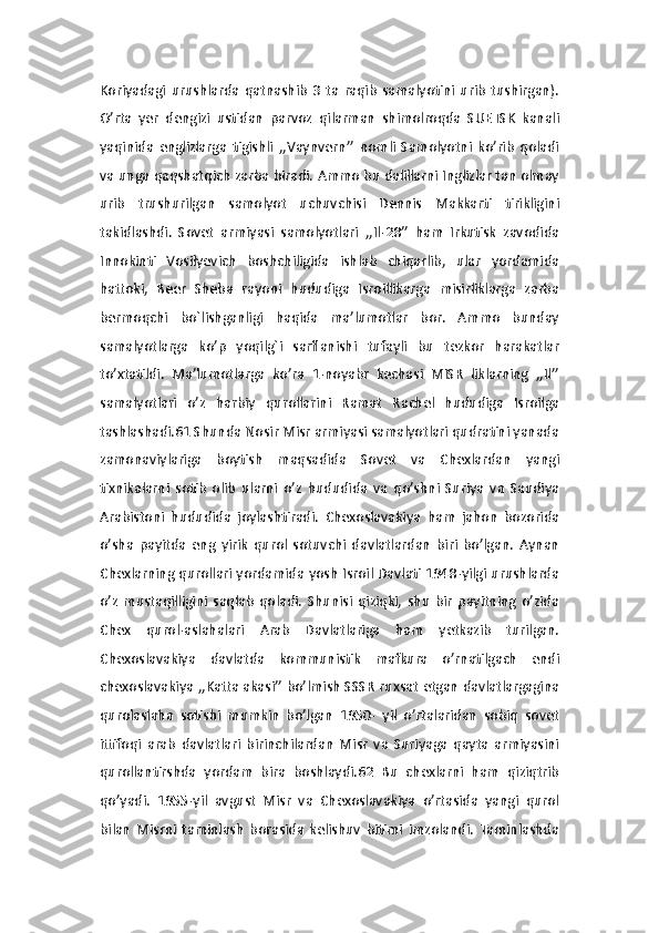 Koriyadagi   urushlarda   qatnashib   3   ta   raqib   samalyotini   urib   tushirgan).
O’rta   yer   dengizi   ustidan   parvoz   qilarman   shimolroqda   SUETSK   kanali
yaqinida   englizlarga   tigishli   ,,Vaynvern’’   nomli   Samolyotni   ko’rib   qoladi
va unga qaqshatqich zarba biradi. Ammo bu dalillarni Inglizlar tan olmay
urib   trushurilgan   samolyot   uchuvchisi   Dennis   Makkarti   tirikligini
takidlashdi.   Sovet   armiyasi   samolyotlari   ,,Il-28’’   ham   Irkutisk   zavodida
Innokinti   Vosilyevich   boshchiligida   ishlab   chiqarlib,   ular   yordamida
hattoki,   Beer   Sheba   rayoni   hududiga   Isroillikarga   misirliklarga   zarba
bermoqchi   bo`lishganligi   haqida   ma’lumotlar   bor.   Ammo   bunday
samalyotlarga   ko’p   yoqilg`i   sarflanishi   tufayli   bu   tezkor   harakatlar
to’xtatildi.   Ma’lumotlarga   ko’ra   1-noyabr   kechasi   MISR   liklarning   ,,Il’’
samalyotlari   o’z   harbiy   qurollarini   Ramat   Rachel   hududiga   Isroilga
tashlashadi.61 Shunda Nosir Misr armiyasi samalyotlari qudratini yanada
zamonaviylariga   boytish   maqsadida   Sovet   va   Chexlardan   yangi
tixnikalarni   sotib   olib   ularni   o’z   hududida   va   qo’shni   Suriya   va   Saudiya
Arabistoni   hududida   joylashtiradi.   Chexoslavakiya   ham   jahon   bozorida
o’sha   payitda   eng   yirik   qurol   sotuvchi   davlatlardan   biri   bo’lgan.   Aynan
Chexlarning qurollari yordamida yosh Isroil Davlati 1948-yilgi urushlarda
o’z   mustaqilligini   saqlab   qoladi.   Shunisi   qiziqki,   shu   bir   payitning   o’zida
Chex   qurol-aslahalari   Arab   Davlatlariga   ham   yetkazib   turilgan.
Chexoslavakiya   davlatda   kommunistik   mafkura   o’rnatilgach   endi
chexoslavakiya ,,Katta akasi’’ bo’lmish SSSR ruxsat etgan davlatlargagina
qurolaslaha   sotishi   mumkin   bo’lgan   1950-   yil   o’rtalaridan   sobiq   sovet
ittifoqi   arab   davlatlari   birinchilardan   Misr   va   Suriyaga   qayta   armiyasini
qurollantirshda   yordam   bira   boshlaydi.62   Bu   chexlarni   ham   qiziqtrib
qo’yadi.   1955-yil   avgust   Misr   va   Chexoslavakiya   o’rtasida   yangi   qurol
bilan   Misrni   taminlash   borasida   kelishuv   bitimi   imzolandi.   Taminlashda 