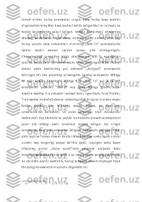 birnchi   o’rinda   harbiy   samalyotlar   turgan.   Chex   harbiy   havo   kuchlari
o’rgatuvchilarining Misr havo kuchlari safida bo’lganlikari sir tutilsada bu
haqida   ko’pchilikning   xabari   bo’lgan.   Dunoda   hamjamiyati   chexlarning
Misrdagi   harakatlarda   bilgan   asosiy   malumotlari   bu   ularning   1955-yilgi
harbiy   parade   chex   uchuvchilari   o’zlarining   ,,MIG-15’’   samalyotlarida
Qohira   shahri   osmoni   ustidan   parvoz   qilib   o’tishganligidir.
Chexoslavakiya   tamonidan   ishlab   chiqilayotgan   MIG-15   samalyotlari
(Ular bu hududida S-103 rusumi ostida ishlab chiqarilgan) MISR 1955-yil
dekabr   oyida   Sovitlarning   yuk   tashuvchi   ,,Staligrad’’   samalyotida
keltirilgan   edi.   Shu   yuqordagi   yil   oxirgacha   bunday   samalyotlar   MISRga
80   nafar   keltirdi.   Shuningdik   MISRga   6   ta   ,,MIG   -15’’   UTI   (8   CS-102)
samalyotlari   yuborildi.   1956-yil   may   oyida   MISRga   general-mayor
Reynlim boshliq: 3 ta uchuvchi Lyudovit Solar, Egon Skala, Yuriy Plzaklar,
2 mutaxasis: muhadis Sebek va radiotelegrafchi Stregl va tarjimon mayor
Sasilar   kelishdi.   Ular   MISRning   kaorit,   Bibleys,   va   Abu   Suer
aerodromlarida   bo’lashadi.   Tez   orada   suriyaliklar   bilan   muzokaralar
boshlamadi. Gap shundaki bu paytda mamlakatda qiruvchi samolyatlarni
qabul   qila   olishga   qodir   aerodrom   mavjud   bo’lgan.   Kel   tirilgan
samalyotlar   ham   misr   aviabarosi   bo’lgaan   Dikxeykada   yig’ilgan.   1956-
yilda Ingliz va fransuz desanti Kuellari Misr hududiga tushurilgach arablar
urushni   boy   berganligi   yaqqol   ko’rinib   qoldi.   Faqatgina   sobiq   Sovet
itifoqining   g’arbni   ,,Yadro   quroli’’bilan   qo’rqitish   natijasida   Nosir
hukumati qulashdan qutilib qoldi. U bu mag’lubiyatni yutuqqa aylantirdi.
Bu esa o’sha paytda boshlanib, hozirgi kungacha davom etayotgan Yaqin
Sharqdagimunosabatlarni yanada chigallashtirdi. 2
2
  Higer L.   Olti kunlik urush.   Bitta afsona tarixiga 