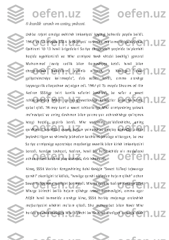 6-kunlik  urush va uning yakuni. Ushbu   rejani   amalga   oshirish   imkoniyati   keyingi   bahorda   paydo   bo'ldi.
1967   yil   13   mayda   SSSR   rahbariyati   razvedka   ma'lumotlariga   tayanib,
Qohirani   10-13   Isroil   brigadalari   Suriya   chegaralari   yaqinida   to'planishi
haqida   ogohlantirdi   va   Misr   armiyasi   Bosh   shtabi   boshlig'i   general
Muhammad   Favziy   zudlik   bilan   Damashqqa   ketdi.   Isroil   bilan
chegaradosh   hududlarni   aylanib   o'tgach,   u   Nosirga   "ruslar
gallyutsinatsiya   ko'rmoqda",   deb   xabar   berdi,   ammo   urushga
tayyorgarlik allaqachon avj olgan edi. 1967 yil 25 mayda Shaams ed-Din
Badran   SSSRga   to'rt   kunlik   safarini   boshladi,   bu   safar   u   sovet
rahbariyatidan   Misrni   qo'llab-quvvatlashga   kafolatlar   bilan   bo'lsa-da,
qabul   qildi.   26-may   kuni   u   sovet   rahbarlariga   Misr   armiyasining   yuksak
ma’naviyati   va   uning   dushman   bilan   yuzma-yuz   uchrashishga   qo‘rqmas
istagi   haqida   gapirib   berdi.   Misr   vazirining   ta'kidlashicha,   uning
qo'shinlari   isroilliklar   asosiy   hujum   yo'nalishini   aniqlay   olmasligi   uchun
joylashtirilgan va shimoliy jabhadan kuchlarni janubga o'tkazgan, bu esa
Suriya armiyasiga operatsiya maydoniga osonlik bilan kirish imkoniyatini
beradi.   Bundan   tashqari,   Badran,   Isroil   bir   hafta   ichida   o'z   mudofaasi
uchun yetarli kuch to'play olmaydi, deb ishontirdi.
Biroq,   SSSR   Vazirlar   Kengashining   Raisi   Kosigin   "Sovet   Ittifoqi   tajovuzga
qarshi" ekanligini ta'kidlab, "Isroilga qarshi oldindan hujum qilish" uchun
Sovet Ittifoqining roziligini bermaydi. Misrga qaytib, Badran Nosirga SSSR
Misrga   birinchi   bo'lib   hujum   qilishga   ruxsat   bermasligini,   ammo   agar
AQSh   Isroil   tomonida   urushga   kirsa,   SSSR   harbiy   mojaroga   aralashish
majburiyatini   olishini   ma'lum   qiladi.   Shu   munosabat   bilan   Nosir   Misr
harbiy qo'mondonligiga Misr birinchi bo'lib Isroil uradigan zarbaga dosh 