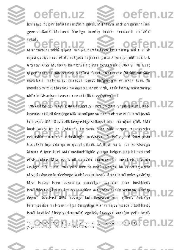 berishga majbur bo'lishini ma'lum qiladi. Misr havo kuchlari qo'mondoni
general   Sudki   Mahmud   Nosirga   bunday   taktika   3
halokatli   bo'lishini
aytadi.
Misr   tomoni   taklif   qilgan   Isroilga   qarshi   havo   hujumining   oldini   olish
rejasi qat'iyan rad etildi, natijada hujumning o'zi 7 iyunga qoldirildi. L. I.
Brejnev   KPSS   Markaziy   Komitetining   iyun   Plenumida   (1967   yil   20   iyun)
qilgan   nutqida   Badranning   vazifasi   faqat   qo'shimcha   harbiy   yordam
masalasini   muhokama   qilishdan   iborat   bo'lganligini   va   o'sha   kuni,   26
mayda Sovet rahbariyati Nosirga xabar yubordi, unda harbiy mojaroning
oldini olish uchun hamma narsani qilish tavsiya etiladi.
 1967 yilning 23 mayida BAR hukumati Tiran bogozini yopib qoyishi, Isroil
kemalarini Qizil dengizga olib boradigan yoldan mahrum etdi. Isroil javob
tariqasida BMT Havfsizlik  kengashiga shikoyat bilan murojaat qildi. BMT
bosh   kotibi   U   Tan   Qohirada   J.A.Nosir   bilan   olib   borgan   muzokaralar
natijasida   tomonlar   ortasidagi   tortishuvni   3   haftaga   6   iyungacha
toxtatishi   togrisida   qaror   qabul   qilindi.   J.A.Nosir   va   U   Tan   kelishuviga
binoan   6   iyun   kuni   BMT   vositachiligida   yuzaga   kelgan   janjalni   bartaraf
etish   uchun   Misr   va   Isroil   ortasida   muzokaralar   boshlanishi   kozda
tutilgan   edi.   Lekin   1967   yil   5   iyunida   Isroil   armiyasi   bir   vaqtning   ozida
Misr, Suriya va Iordaniyaga kuchli zarba berdi. Urush Isroil aviasiyasining
Misr   harbiy   havo   bazalariga   qaratilgan   zarbalar   bilan   boshlandi.
Isroilliklarning ketma-ket zarbalaridan song Misr harbiy samalyotlarining
deyarli   barchasi   80%   havoga   kotarilmasdan   yoq   qilindi.   Aviasiya
himoyasidan mahrum bolgan Sinaydagi Misr armiyasi yanchib tashlandi,
Isroil   kuchlari   Sinay   yarimorolini   egallab,   Suvaysh   kanaliga   yetib   keldi.
3
  Cherchill R. va V.   Olti kunlik urush   = Olti kunlik urush.   -   Quddus: Gesharim, 2003. - 319 p.   — 
(Aliya kutubxonasi).   -   1000 nusxa.     -   ISBN 5-93273-137-0. 