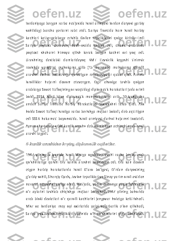 Iordaniyaga bergan zarba natijasida Isroil armiyasi Iordan daryosi garbiy
sohilidagi   barcha   yerlarni   zabt   etdi.   Suriya   frontida   ham   Isroil   harbiy
kuchlari   katta   galabaga   erishib   Gollan   tepaliklarini   qolga   kiritdi.   Endi
Suriya   poytaxti   Damashq   havf   ostida   qolgan   edi,   chunki   arablarda
poytaxt   shaharni   himoya   qilish   kerak   bolgan   kuchni   ozi   yoq   edi.
Urushning   dastlabki   damlaridayoq   BMT   Havsizlik   kegashi   tinimsiz
ravishda   vaziyatni   muhokama   qilib   (15   marotaba   muhokama   qilindi)
urushni   darhol   toxtatishga   qaratilgan   rezolyusiyalar   qabul   qildi.   Ammo
isroilliklar   hujumi   davom   etavergan.   Ogir   ahvolga   tushib   qolgan
arablarga Sovet Ittifoqining oz vaqtidagi diplomatik harakatlari juda orinli
boldi.   SSSR   Isroil   bilan   diplomatik   munosabatlarni   uzib,   10-iyungacha
undan   Suriya   frontida   harbiy   harakatlarni   toxtatishni   talab   qildi.   Aks
holda Sovet Ittifoqi Isroilga zarba berishga majbur boladi, deb uqtirilgan
edi   SSSR   hukumati   bayonotida.   Isroil   armiyasi   darhol   hujumni   toxtatdi.
Aynan shu tarzda «Olti kunlik urush» deb nomlangan uchinchi arab-isroil
urushi tugadi. 6-kunlik urushidan keying diplomatik oqibatlar. 
1967   yilning   5   iyunida   Isroil   Misrga   ogohlantiruvchi   zarba   berib,   arab
qo‘shnilariga   qarshi   Olti   kunlik   urushni   boshlagan   edi.   Olti   kun   davom
etgan   harbiy   harakatlarda   Isroil   G‘azo   bo‘lgasi,   O‘rdun   daryosining
g‘arbiy sohili, Sharqiy Quds, Javlon tepaliklari va Sinay yarim oroli ustidan
nazorat nazoratni qo‘lga oladi. Natijada, yarim millionga yaqin falastinlik
o‘z   uylarini   tashlab   chiqishga   majbur   bo‘lishadi.1967   yilning   bahorida
arab   bloki   davlatlari   o‘z   qurolli   kuchlarini   jangovar   holatga   keltirishadi.
Misr   va   Iordaniya   may   oyi   oxirlarida   yalpi   safarbarlik   e'lon   qilishadi,
Suriya   esa   Javlon   tepaliklari   yaqinida   o‘z   qo‘shinlarini   yig‘a   boshlaydi. 