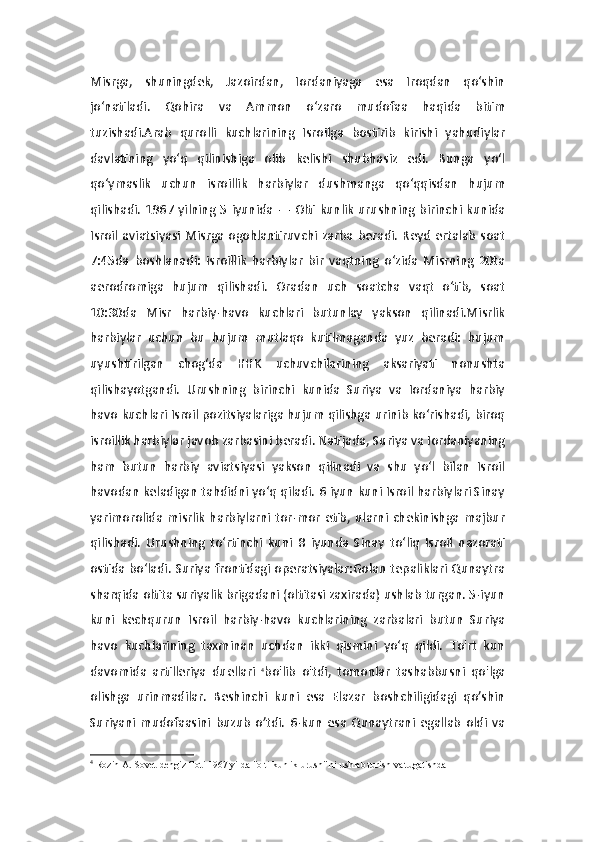 Misrga,   shuningdek,   Jazoirdan,   Iordaniyaga   esa   Iroqdan   qo‘shin
jo‘natiladi.   Qohira   va   Ammon   o‘zaro   mudofaa   haqida   bitim
tuzishadi.Arab   qurolli   kuchlarining   Isroilga   bostirib   kirishi   yahudiylar
davlatining   yo‘q   qilinishiga   olib   kelishi   shubhasiz   edi.   Bunga   yo‘l
qo‘ymaslik   uchun   isroillik   harbiylar   dushmanga   qo‘qqisdan   hujum
qilishadi.  1967 yilning  5  iyunida  —  Olti  kunlik   urushning birinchi  kunida
Isroil   aviatsiyasi   Misrga   ogohlantiruvchi   zarba   beradi.   Reyd   ertalab   soat
7:45da   boshlanadi:   isroillik   harbiylar   bir   vaqtning   o‘zida   Misrning   20ta
aerodromiga   hujum   qilishadi.   Oradan   uch   soatcha   vaqt   o‘tib,   soat
10:30da   Misr   harbiy-havo   kuchlari   butunlay   yakson   qilinadi.Misrlik
harbiylar   uchun   bu   hujum   mutlaqo   kutilmaganda   yuz   beradi:   hujum
uyushtirilgan   chog‘da   HHK   uchuvchilarining   aksariyati   nonushta
qilishayotgandi.   Urushning   birinchi   kunida   Suriya   va   Iordaniya   harbiy
havo kuchlari Isroil pozitsiyalariga hujum qilishga urinib ko‘rishadi, biroq
isroillik harbiylar javob zarbasini beradi. Natijada, Suriya va Iordaniyaning
ham   butun   harbiy   aviatsiyasi   yakson   qilinadi   va   shu   yo‘l   bilan   Isroil
havodan keladigan tahdidni yo‘q qiladi. 6 iyun kuni Isroil harbiylari Sinay
yarimorolida   misrlik   harbiylarni   tor-mor   etib,   ularni   chekinishga   majbur
qilishadi.   Urushning   to‘rtinchi   kuni   8   iyunda   Sinay   to‘liq   Isroil   nazorati
ostida bo‘ladi. Suriya frontidagi operatsiyalar:Golan  tepaliklari Qunaytra
sharqida oltita suriyalik brigadani (oltitasi zaxirada) ushlab turgan. 5-iyun
kuni   kechqurun   Isroil   harbiy-havo   kuchlarining   zarbalari   butun   Suriya
havo   kuchlarining   taxminan   uchdan   ikki   qismini   yo‘q   qildi.   To'rt   kun
davomida   artilleriya   duellari   4
bo'lib   o'tdi,   tomonlar   tashabbusni   qo'lga
olishga   urinmadilar.   Beshinchi   kuni   esa   Elazar   boshchiligidagi   qo’shin
Suriyani   mudofaasini   buzub   o’tdi.   6-kun   esa   Qunaytrani   egallab   oldi   va
4
  Rozin A.   Sovet dengiz floti 1967 yilda "olti kunlik urush" ni ushlab turish va tugatishda 