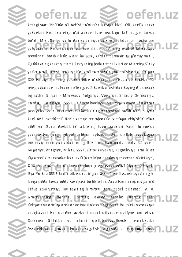 kechgi  soat   19:30da  o’t   ochish   to’xtatish   kuchga  kirdi.   Olti  kunlik   urush
yakunlari   isroilliklarning   o‘zi   uchun   ham   mutlaqo   kutilmagan   tarzda
bo‘ldi.   Misr,   Suriya   va   Iordaniya   armiyasiga   son   jihatidan   bir   necha   bor
yutqazuvchi  Isroil  armiyasi   olti kun   ichida  68,7  ming  kvadrat   kilometrga
maydonni   bosib   oladi:   G‘azo   bo‘lgasi,   O‘rdun   daryosining   g‘arbiy   sohili,
Quddusning sharqiy qismi, Suriyaning javlon tepaliklari va Misrning Sinay
yarim   oroli.   Urush   mobaynida   Isroil   tomonining   yo‘qotishlari   o‘ldirilgan
800   harbiy,   2,5   ming   yarador   bilan   o‘lchangan   bo‘lsa,   arab   kuchlari   15
ming askardan mahrum bo‘lishgan. 6-kunlik urushidan keying diplomatik
oqibatlar.   9   iyun   -   Moskvada   Bolgariya,   Vengriya,   Sharqiy   Germaniya,
Polsha,   Ruminiya,   SSSR,   Chexoslovakiya   va   Yugoslaviya   hukmron
partiyalari   va   hukumatlari   rahbarlarining   uchrashuvi   bo'lib   o'tdi.   9   iyun
kuni   BAR   prezidenti   Nosir   xalqqa   murojaatida   iste'foga   chiqishini   e'lon
qildi   va   G'arb   davlatlarini   ularning   havo   kuchlari   Isroil   tomonida
yashirincha   jang   qilayotganlikda   aybladi.   Uni   qo'llab-quvvatlagan
ommaviy   namoyishlardan   so'ng   Nosir   o'z   lavozimida   qoldi.   10   iyun   -
Bolgariya, Vengriya, Polsha, SSSR, Chexoslovakiya, Yugoslaviya Isroil bilan
diplomatik munosabatlarni uzdi (Ruminiya bunday qadamdan o‘zini tiydi,
GDR esa Isroil bilan diplomatik aloqaga ega emas edi).17 iyun - 21 iyul -
Nyu-Yorkda SSSR taklifi bilan chaqirilgan BMT Bosh Assambleyasining 5-
favqulodda   favqulodda   sessiyasi   bo'lib   o'tdi.   Arab-Isroil   mojarosiga   oid
uchta   rezolyutsiya   loyihasining   birortasi   ham   qabul   qilinmadi.   A.   A.
Gromykoning   fikricha,   buning   asosiy   sababi:   Barcha   arab
delegatsiyalarining arablar va Isroil o'rtasidagi urush holatini to'xtatishga
chaqiruvchi   har   qanday   so'zlarni   qabul   qilishdan   qat'iyan   rad   etish.
Qo'shma   Shtatlar   va   ularni   qo'llab-quvvatlovchi   mamlakatlar
Assambleyaning   urush   holatini   tugatish   to'g'risida   bir   vaqtning   o'zida 