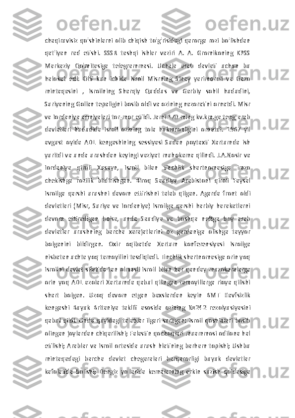 chaqiruvisiz qo'shinlarni olib chiqish  to'g'risidagi qarorga rozi  bo'lishdan
qat'iyan   rad   etishi.   SSSR   tashqi   ishlar   vaziri   A.   A.   Gromikoning   KPSS
Markaziy   Qo'mitasiga   telegrammasi.   Uchala   arab   davlati   uchun   bu
halokat   edi.   Olti   kun   ichida   Isroil   Misrning   Sinay   yarimoroli   va   Gazo
mintaqasini   ,   Isroilning   Sharqiy   Quddus   va   Garbiy   sohil   hududini,
Suriyaning Gollan tepaligini bosib oldi va ozining nazoratini ornatdi. Misr
va Iordaniya armiyalari tor-mor etildi. Jami 170 ming kv.km.ga teng arab
davlatlari   hududida   Isroil   ozining   tola   hukmronligini   ornatdi.   1967   yil
avgust   oyida   ADL   kengashining   sessiyasi   Sudan   poytaxti   Xartumda   ish
yuritdi va unda urushdan keyingi vaziyat muhokama qilindi. J.A.Nosir va
Iordaniya   qiroli   Xusayn,   Isroil   bilan   tinchlik   shartnomasiga   imzo
chekishga   rozilik   bildirishgan.   Biroq   Saudiya   Arabistoni   qiroli   Faysal
Isroilga   qarshi   urushni   davom   ettirishni   talab   qilgan.   Agarda   front   oldi
davlatlari   (Misr,   Suriya   va   Iordaniya)   Isroilga   qarshi   harbiy   harakatlarni
davom   ettiradigan   bolsa,   unda   Saudiya   va   boshqa   neftga   boy   arab
davlatlar   urushning   barcha   xarajatlarini   oz   gardaniga   olishga   tayyor
bolganini   bildirgan.   Oxir   oqibatda   Xartum   konferensiyasi   Isroilga
nisbatan uchta yoq tamoyilini tasdiqladi. Tinchlik shartnomasiga orin yoq
Isroilni  davlat   sifatida  tan  olmasli Isroil  bilan  har  qanday muzokaralarga
orin   yoq   ADL   azolari   Xartumda   qabul   qilingan   tamoyillarga   rioya   qilishi
shart   bolgan.   Uzoq   davom   etgan   baxslardan   keyin   BMT   Havfsizlik
kengashi   Buyuk   Britaniya   taklifi   asosida   ozining   №242   rezolyusiyasini
qabul  qildi.   Unda   quyidagi   talablar   ilgari  surilgan:   Isroil   qoshinlari   bosib
olingan joylardan chiqarilishi; Falastin qochoqlari muammosi odilona hal
etilishi; Arablar  va Isroil ortasida urush hlatining  barham topishi; Ushbu
mintaqadagi   barcha   davlat   chegaralari   barqarorligi   buyuk   davlatlar
kafolatida   bolishi;   Dengiz   yollarida   kemalarning   erkin   suzish   qoidasiga 