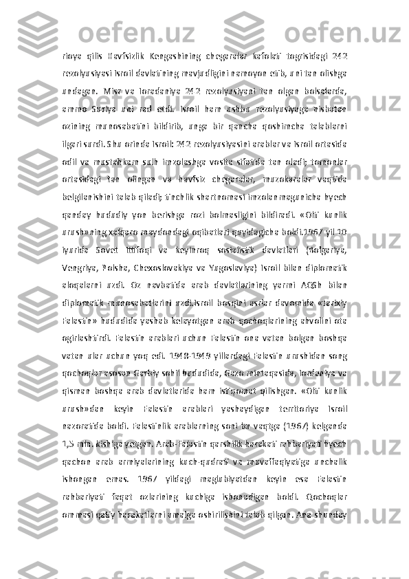 rioya   qilis   Havfsizlik   Kengashining   chegaralar   kafolati   togrisidagi   242
rezolyusiyasi Isroil davlatining mavjudligini namoyon etib, uni tan olishga
undagan.   Misr   va   Ioradaniya   242   rezolyusiyani   tan   olgan   bolsalarda,
ammo   Suriya   uni   rad   etdi.   Isroil   ham   ushbu   rezolyusiyaga   nisbatan
ozining   munosabatini   bildirib,   unga   bir   qancha   qoshimcha   talablarni
ilgari surdi. Shu orinda Isroil: 242 rezolyusiyasini arablar va Isroil ortasida
odil   va   mustahkam   sulh   imzolashga   vosita   sifatida   tan   oladi;   tomonlar
ortasidagi   tan   olingan   va   havfsiz   chegaralar,   muzokaralar   vaqtida
belgilanishini talab qiladi; tinchlik shartnomasi imzolanmagunicha hyech
qanday   hududiy   yon   berishga   rozi   bolmasligini   bildiradi.   «Olti   kunlik
urush»ning xalqaro maydondagi oqibatlari quyidagicha boldi.1967 yil 10
iyurida   Sovet   Ittifoqi   va   keyinroq   sosialistik   davlatlari   (Bolgariya,
Vengriya,   Polsha,   Chexoslovakiya   va   Yugoslaviya)   Isroil   bilan   diplomatik
aloqalarni   uzdi.   Oz   navbatida   arab   davlatlarining   yarmi   AQSh   bilan
diplomatik   munosabatlarini   uzdi.Isroil   bosqini   asrlar   davomida   «tarixiy
Falastin»   hududida   yashab   kelayotgan   arab   qochoqlarining   ahvolini   ota
ogirlashtirdi.   Falastin   arablari   uchun   Falastin   ona   vatan   bolgan   boshqa
vatan   ular   uchun   yoq   edi.   1948-1949   yillardagi   Falastin   urushidan   song
qochoqlar asosan Garbiy sohil hududida, Gazo mintaqasida, Iordaniya va
qisman   boshqa   arab   davlatlarida   ham   istiqomat   qilishgan.   «Olti   kunlik
urush»dan   keyin   Falastin   arablari   yashaydigan   territoriya   Isroil
nazoratida  boldi.  Falastinlik   arablarning soni bu  vaqtga  (1967)  kelganda
1,5 mln. kishiga yetgan. Arab-Falastin qarshilik harakati rahbariyati hyech
qachon   arab   armiyalarining   kuch-qudrati   va   muvaffaqiyatiga   unchalik
ishongan   emas.   1967   yildagi   maglubiyatdan   keyin   esa   Falastin
rahbariyati   faqat   ozlarining   kuchiga   ishonadigan   boldi.   Qochoqlar
ommasi qatiy harakatlarni amalga oshirilishini talab qilgan. Ana shunday 