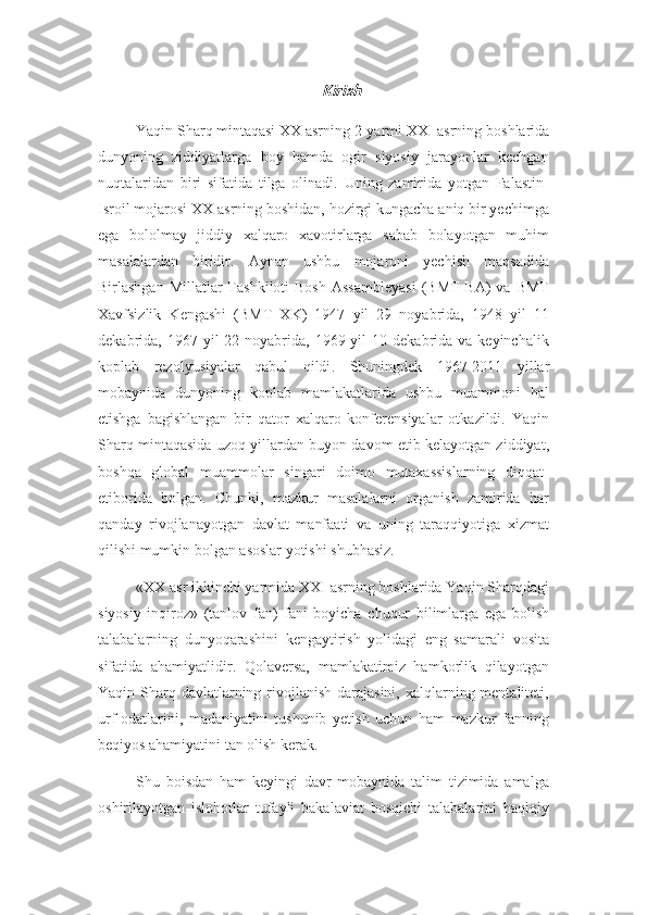 KirishYaqin Sharq mintaqasi XX asrning 2-yarmi XXI asrning  boshlari da
dunyoning   ziddiyatlarga   boy   hamda   ogir   siyosiy   jarayonlar   kechgan
nuqtalaridan   biri   sifatida   tilga   olinadi.   Uning   zamirida   yotgan   Falastin-
Isroil mojarosi XX asrning boshidan, hozirgi kungacha aniq bir yechimga
ega   bololmay   jiddiy   xalqaro   xavotirlarga   sabab   bolayotgan   muhim
masalalardan   biridir.   Aynan   ushbu   mojaroni   yechish   maqsadida
Birlashgan  Millatlar  Tashkiloti   Bosh  Assambleyasi   (BMT  BA)   va BMT
Xavfsizlik   Kengashi   (BMT   XK)   1947   yil   29   noyabrida,   1948   yil   11
dekabrida, 1967  yil  22  noyabrida,  1969 yil   10 dekabrida  va keyinchalik
koplab   rezolyusiyalar   qabul   qildi .   Shuningdek   1967-201 1   yillar
mobaynida   dunyoning   koplab   mamlakatlarida   ushbu   muammoni   hal
etishga   bagishlangan   bir   qator   xalqaro   konferensiyalar   otkazildi.   Yaqin
Sharq mintaqasida uzoq yillar dan   buyon  davom etib kelayotgan ziddiyat,
boshqa   global   muammolar   singari   doimo   mutaxassislarning   diqqat-
etiborida   bolgan.   Chunki,   mazkur   masalalarni   organish   zamirida   har
qanday   rivojlanayotgan   davlat   manfaati   va   uning   taraqqiyotiga   xizmat
qilishi mumkin bolgan asoslar yotishi shubhasiz. 
«XX asr ikkinchi yarmida XXI asrning boshlarida Yaqin Sharqdagi
siyosiy   inqiroz»   (tanlov   fan)   fani   boyicha   chuqur   bilimlarga   ega   bolish
talabalarning   dunyoqarashini   kengaytirish   yolidagi   eng   samarali   vosita
sifatida   ahamiyatlidir.   Qolaversa,   mamlakatimiz   hamkorlik   qilayotgan
Yaqin Sharq davlatlarning rivojlanish darajasini,  xalqlarning mentaliteti,
urf-odatlarini,   madaniyatini   tushunib   yetish   uchun   ham   mazkur   fanning
beqiyos ahamiyatini tan olish kerak.
Shu   boisdan   ham   keyingi   davr   mobaynida   talim   tizimida   amalga
oshirilayotgan   islohotlar   tufayli   bakalaviat   bosqichi   talabalarini   haqiqiy 