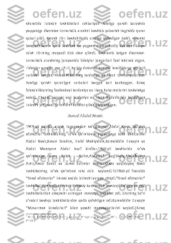 sharoitda   Falastin   tashkilotlari   rahbariyati   Isroilga   qarshi   kurashda
yoppasiga diversion-terroristik   urushni  boshlab   yuborish  togrisida  qaror
qabul   qildi.   Kurash   FOT   boshchiligida   amalga   oshadigan   boldi.   «Sionist
bosqinchilarni»   qirib   tashlash   va   yagona   arab-yahudiy   davlatini   barpo
etish   FOTning   maqsadi   deb   elon   qilindi.   Boshlanib   kelgan   diversion-
terroristik   urushning   jarayonida   fidoiylar   jangarilari   faol   ishtirok   etgan.
Fidoiylar   orasida  esa  FATH  harbiy  dastalari  ayniqsa  isroilliklarga  sezilarli
zarbalar   bergan.   Falastinliklarning   Iordaniya   va   Livan   territoriyalaridan
Isroilga   qarshi   qaratilgan   zarbalari   borgan   sari   kuchaygan.   Biroq
falastinliklarning faollashuvi Iordaniya va Livan hukumatlarini tashvishga
soladi.   Chunki   borgan 5
  sari   Iordaniya   va   Livan   hududlarida   joylashgan
Falastin jangovor guruhlarni nazorat qilish qiyinlashgan. Jamol Abdul Nosir.
1949-yil   oxirida   urush   tugagandan   so’ng,Jamol   Abdul   Nosir   bo’lajak
ofetserlar   tashkilotining   Ta’sis   qo’mitasini   yig’di.Unga   besh   kishi:Jamol
Abdul   Nosir,Xasan   Ibrohim,   Holid   Mohiyiddin,Kamoliddin   Husayin   va
Abdul   Moneyem   Abdul   Rauf   kirdilar.1950-yil   boshlarida   Ta’sis
qo’mitasiga   yana   Saloh     Salim,Abdulatif   Bag’dodiy,Abdulhakim
Amir,Anvar   Sadat   va   Jamol   Salimlar   kirdilar.O’sha   vaqtdayoq   Nosir
tashkilotning   Ta’sis   qo’mitasi   raisi   etib     saylandi.151950-yil   fevralda
“Ozod  ofetserlar”  imzosi  ostida  birinchi  varaqa chiqdi.”Ozod   ofetserlar”
tashkiloti armiyadan tashqari siyosiy kuchlardan mustaqil bo’lgan va eski
tashkilotlardan   aloqasini   uzmagan   mustaqil   tashkilot   edi.   Ularning   ba’zi
a’zolari   boshqa   tashkilotlardan   qolib   qo’shilgan   edi.Kamoliddin   Husayin
“Musurmon   birodarlari”   bilan   yaxshi   munosabatlarini   saqladi.(Biroq
5
  Morris B. (   Benni Morris   ).   Solih qurbonlar.   - Vintage kitoblari, 2001. - 784 b.   -   ISBN 978-0-679-
74475-7. 