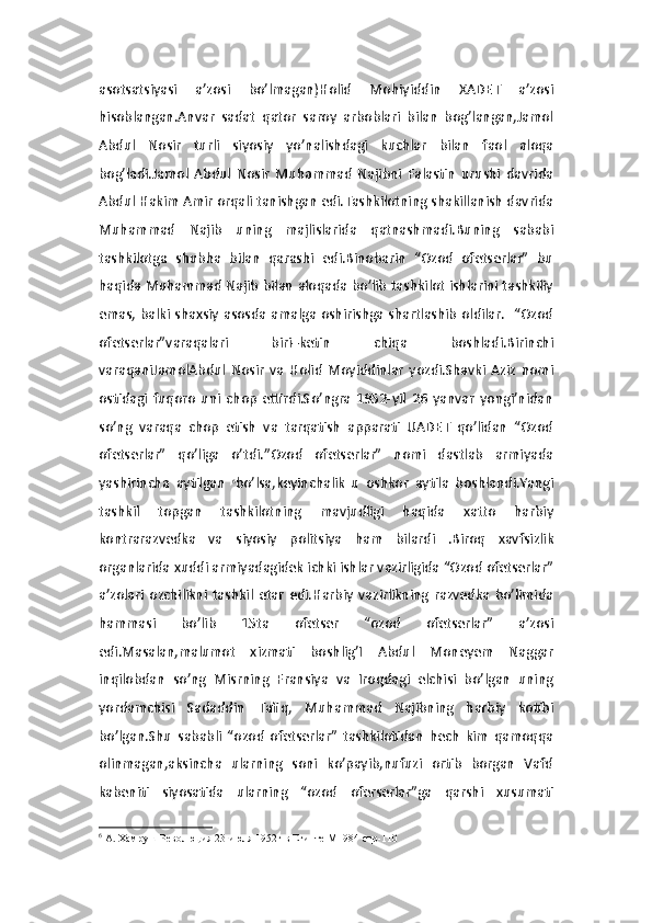 asotsatsiyasi   a’zosi   bo’lmagan)Holid   Mohiyiddin   XADET   a’zosi
hisoblangan.Anvar   sadat   qator   saroy   arboblari   bilan   bog’langan,Jamol
Abdul   Nosir   turli   siyosiy   yo’nalishdagi   kuchlar   bilan   faol   aloqa
bog’ladi.Jamol   Abdul   Nosir   Muhammad   Najibni   Falastin   urushi   davrida
Abdul Hakim Amir orqali tanishgan edi.Tashkilotning shakillanish davrida
Muhammad   Najib   uning   majlislarida   qatnashmadi.Buning   sababi
tashkilotga   shubha   bilan   qarashi   edi.Binobarin   “Ozod   ofetserlar”   bu
haqida Muhammad Najib bilan aloqada bo’lib tashkilot ishlarini tashkiliy
emas, balki shaxsiy asosda amalga oshirishga shartlashib oldilar.   “Ozod
ofetserlar”varaqalari   biri–ketin   chiqa   boshladi.Birinchi
varaqaniJamolAbdul   Nosir   va   Holid   Moyiddinlar   yozdi.Shavki   Aziz   nomi
ostidagi   fuqoro   uni   chop   ettirdi.So’ngra   1952-yil   26   yanvar   yongi’nidan
so’ng   varaqa   chop   etish   va   tarqatish   apparati   UADET   qo’lidan   “Ozod
ofetserlar”   qo’liga   o’tdi.”Ozod   ofetserlar”   nomi   dastlab   armiyada
yashirincha   aytilgan   6
bo’lsa,keyinchalik   u   oshkor   aytila   boshlandi.Yangi
tashkil   topgan   tashkilotning   mavjudligi   haqida   xatto   harbiy
kontrarazvedka   va   siyosiy   politsiya   ham   bilardi   .Biroq   xavfsizlik
organlarida xuddi armiyadagidek ichki ishlar vazirligida “Ozod ofetserlar”
a’zolari   ozchilikni   tashkil   etar   edi.Harbiy   vazirlikning   razvedka   bo’limida
hammasi   bo’lib   15ta   ofetser   “ozod   ofetserlar”   a’zosi
edi.Masalan,malumot   xizmati   boshlig’I   Abdul   Moneyem   Naggar
inqilobdan   so’ng   Misrning   Fransiya   va   Iroqdagi   elchisi   bo’lgan   uning
yordamchisi   Sadaddin   Tafiq,   Muhammad   Najibning   harbiy   kotibi
bo’lgan.Shu   sababli   “ozod   ofetserlar”   tashkilotidan   hech   kim   qamoqqa
olinmagan,aksincha   ularning   soni   ko’payib,nufuzi   ortib   borgan   Vafd
kabeniti   siyosatida   ularning   “ozod   oferserlar”ga   qarshi   xusumati
6
  A. Хамруш Революция 23 июля 1952г в Египте М1984 стр-110  