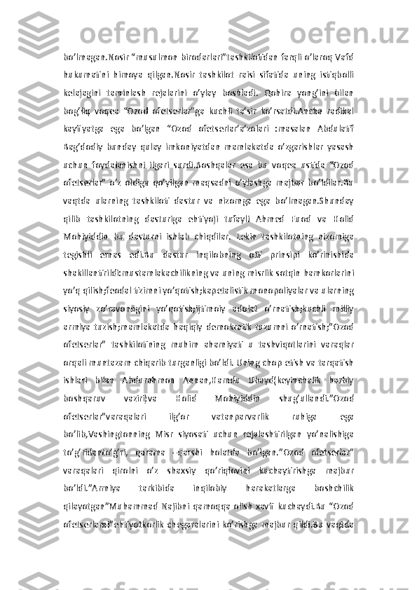 bo’lmagan.Nosir “musulmon birodarlari”tashkilotidan farqli o’laroq Vafd
hukumatini   himoya   qilgan.Nosir   tashkilot   raisi   sifatida   uning   istiqbolli
kelajagini   taminlash   rejalarini   o’ylay   boshladi.   Qohira   yong’ini   bilan
bog’liq   voqea   “Ozod   ofetserlar”ga   kuchli   ta’sir   ko’rsatdi.Ancha   radikal
kayfiyatga   ega   bo’lgan   “Ozod   ofetserlar’a’zolari   :masalan   Abdulatif
Bag’dodiy   bunday   qulay   imkoniyatdan   mamlakatda   o’zgarishlar   yasash
uchun   foydalanishni   ilgari   surdi.Boshqalar   esa   bu   voqea   ustida   “Ozod
ofetserlar”   o’z   oldiga   qo’yilgan   maqsadni   o’ylashga   majbur   bo’ldilar.Bu
vaqtda   ularning   tashkiloti   dastur   va   nizomga   ega   bo’lmagan.Shunday
qilib   tashkilotning   dasturiga   ehtiyoji   tufayli   Ahmed   Fuod   va   Holid
Mohiyiddin   bu   dasturni   ishlab   chiqdilar.   Lekin   tashkilotning   nizomiga
tegishli   emas   edi.Bu   dastur   inqilobning   olti   prinsipi   ko’rinishida
shakillantirildi:mustamlakachilikning va uning misrlik sotqin hamkorlarini
yo’q qilish;feodal tizimni yo’qotish;kapetalistik monopoliyalar va ularning
siyosiy   zo’ravonligini   yo’qotish;ijtimoiy   adolat   o’rnatish;kuchli   milliy
armiya   tuzish;mamlakatda   haqiqiy   demokratik   tuzumni   o’rnatish;”Ozod
ofetserlar”   tashkilotining   muhim   ahamiyati   u   tashviqotlarini   varaqlar
orqali muntazam chiqarib turganligi bo’ldi. Uning chop etish va tarqatish
ishlari   bilan   Abdurahmon   Annan,Hamdu   Ubayd(keyinchalik   harbiy
boshqaruv   vaziri)va   Holid   Mohiyiddin   shug’ullandi.”Ozod
ofetserlar”varaqalari   ilg’or   vatanparvarlik   ruhiga   ega
bo’lib,Vashingtonning   Misr   siyosati   uchun   rejalashtirilgan   yo’nalishiga
to’g’ridanto’g’ri,   qarama   –qarshi   holatda   bo’lgan.”Ozod   ofetserlar”
varaqalari   qirolni   o’z   shaxsiy   qo’riqlovini   kuchaytirishga   majbur
bo’ldi.”Armiya   tarkibida   inqilobiy   harakatlarga   boshchilik
qilayotgan”Muhammad   Najibni   qamoqqa  olish   xavfi   kuchaydi.Bu   “Ozod
ofetserlarni”ehtiyotkorlik   chegaralarini   ko’rishga  majbur   qildi.Bu   vaqtda 