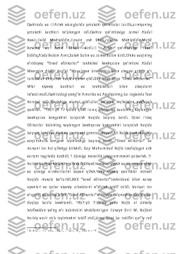 Qohirada   va   El-Arish   okruglarida   yetakchi   qo’mitalar   tuzilib,armiyaning
yetakchi   kuchlari   to’plangan   edi.Qohira   qo’mitasiga   Jamol   Abdul
Nosir,Holid   Mohiyiddin,Husain   ash   Shafi,Zakario   Mohiyiddin,Majid
Xasaniy   va   Amin   Shokir   kirdi.El   –Arish   qo’mitasiga   Yusuf
Siddiq,Abdulhakim Amir,Saloh Salim va Jamol Salim kirdi.O’sha vaqtning
o’zidayoq   “Ozod   ofetserlar”   tashkiloti   Boshqaruv   qo’mitasi   Abdul
Moneyim   Abdul   Raufni   “Musulmon   birodarlari   bilan   aloqasi   uchun   o’z
tarkibidan chiqarish haqida qaror qildi.Shu bilan birga “Ozod ofetserlar”
Misr   siyosiy   kuchlari   va   tashkilotlari   bilan   aloqalarni
to’xtatmadi.Qohiradagi yong’in Amerika va Angliyaning bu regionda faol
harakat   olib   borishiga   xizmat   qildi.Ular   bo’lajak   inqilobdan   xavfsirab
qoldilar.     7
1952-yil   17-iyulda   qirol   Faruq   ofetserlar   kaubining   saylangan
boshqaruv   kengashini   tarqatish   haqida   buyruq   berdi.   Qirol   Firoq
Ofitserlar   klubining   saylangan   boshqaruv   kengashini   tarqatish   haqida
buyruq berdi va Qohira garnizoni general mayori Ali Najib  boshchiligida
vaqtinchalik   kengash   tayinlashga   buyruq   berdi.   “Ozod   ofitserlar”   bu
narsani   tez   hal   qilishga   kirishdi.   Gap   Muhammad   Najib   tasdiqlagan   uch
variant togrisida kechdi: 1-Qirolga norozilik  telegrammasini yuborish.  2-
harbiy kuchlar klubini egallash.3-Oliyofitserlarni yigish va qamoqqa olish
va   qirolga   o`zshartlarini   bayon   qilish.Yana   siyosiy   qotilliklar   metodi
haqida   masala   ko’tarildi.XXK   “ozod   ofitserlar”tashabbusi   bilan   saroy
ayonlari   va   qator   siyosiy   arboblarni   o’ldirish   taklif   etildi.   Vaziyat   tez
o’zgardi va saroy  bilan  “Ozod  ofitserlar”o’rtasida to’qnashuv daqiqama-
daqiqa   kutila   boshlandi.   1952-yil   2-iyulda   yana   Najib   al   Unloliy
istefosidan   so’ng   o’z   kabinetini   shakllantirgan   Husayn   Sirri   M.   Najibni
harbiy   vazir   etib   tayinlashni   taklif   etdi,biroq   qirol   bu   taklifni   qat’iy   rad
7
 А. Агарышев Гамаль Абдель Насер. М., 1975. стр-46 