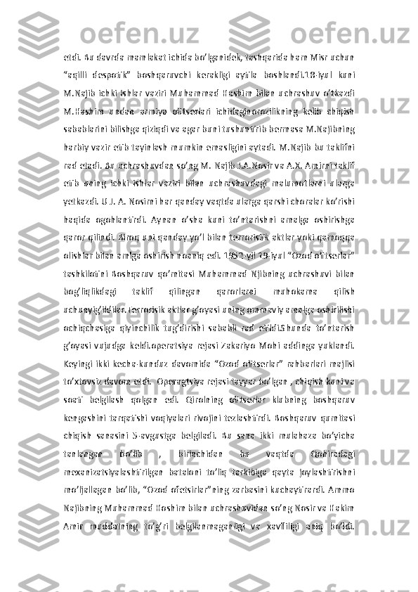 etdi. Bu davrda mamlakat ichida bo’lganidek, tashqarida ham Misr uchun
“aqilli   despotik”   boshqaruvchi   kerakligi   aytila   boshlandi.18-iyul   kuni
M.Najib   ichki   ishlar   vaziri   Muhammad   Hashim   bilan   uchrashuv   o’tkazdi
M.Hashim   undan   armiya   ofitserlari   ichidaginorozilikning   kelib   chiqish
sabablarini bilishga qiziqdi va agar buni tushuntirib bermasa M.Najibning
harbiy vazir etib tayinlash mumkin emasligini aytadi. M.Najib bu taklifni
rad etadi. Bu uchrashuvdan so’ng M. Najib J.A.Nosir va A.X. Amirni taklif
etib   uning   ichki   ishlar   vaziri   bilan   uchrashuvdagi   malumotlarni   ularga
yetkazdi. U J. A. Nosirni har qanday vaqtda ularga qarshi choralar ko’rishi
haqida   ogohlantirdi.   Aynan   o’sha   kuni   to’ntarishni   amalga   oshirishga
qaror qilindi. Biroq uni qanday yo’l bilan terroristik aktlar yoki qamoqqa
olishlar bilan amlga oshirish noaniq edi. 1952-yil 19-iyul “Ozod ofitserlar”
tashkilotini   Boshqaruv   qo’mitasi   Muhammad   Njibning   uchrashuvi   bilan
bog’liqlikdagi   taklif   qilingan   qarorlarni   muhokama   qilish
uchunyig’ildilar.Terrorisik aktlar g’oyasi uning ommaviy amalga oshirilishi
ochiqchasiga   qiyinchilik   tug’dirishi   sababli   rad   etildi.Shunda   to’ntarish
g’oyasi   vujudga   keldi.operatsiya   rejasi   Zakariyo   Mohi   addinga   yuklandi.
Keyingi   ikki   kecha-kunduz   davomida   “Ozod   ofitserlar”   rahbarlari   majlisi
to’xtovsiz davom etdi.  Operagtsiya rejasi tayyar bo’lgan , chiqish kuni va
soati   belgilash   qolgan   edi.   Qirolning   ofitserlar   klubning   boshqaruv
kengashini   tarqatishi   voqiyalari   rivojini   tezlashtirdi.   Boshqaruv   qumitasi
chiqish   sanasini   5-avgustga   belgiladi.   Bu   sana   ikki   mulahaza   bo’yicha
tanlangan   bo’lib   ,   birinchidan   bu   vaqtda   Qohiradagi
mexanizatsiyalashtirilgan   bataloni   to’liq   tarkibiga   qayta   joylashtirishni
mo’ljallagan  bo’lib,  “Ozod ofetsirlar”ning zarbasini  kuchaytirardi. Ammo
Najibning Muhammad Hoshim bilan uchrashuvidan so’ng Nosir va Hakim
Amir   muddatning   to’g’ri   belgilanmaganligi   va   xavfliligi   aniq   bo’ldi. 