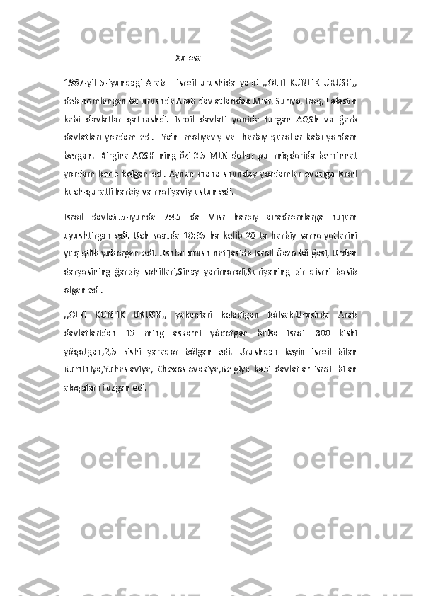                                                   Xulosa 
1967-yil   5-iyundagi   Arab   -   Isroil   urushida   ya'ni   ,,OLTI   KUNLIK   URUSH,,
deb nomlangan bu urushda Arab davlatlaridan Misr, Suriya, Iroq, Falastin
kabi   davlatlar   qatnashdi.   Isroil   davlati   yonida   turgan   AQSh   va   ğarb
davlatlari   yordam   edi.     Ya'ni   moliyaviy   va     harbiy   qurollar   kabi   yordam
bergan.     Birgina  AQSH  ning  õzi  3.5  MLN  dollar   pul  miqdorida  beminnat
yordam berib kelgan edi. Aynan mana shunday yordamlar evaziga Isroil
kuch-quratli harbiy va moliyaviy ustun edi.
Isroil   davlati.5-iyunda   7:45   da   Misr   harbiy   airadromlarga   hujum
uyushtirgan   edi.   Uch   soatda   10:35   ha   kelib   20   ta   harbiy   samolyotlarini
yuq qilib yuborgan edi. Ushbu urush natijasida Isroil Ğazo bõlğasi, Urdun
daryosining   ğarbiy   sohillari,Sinay   yarimoroli,Suriyaning   bir   qismi   bosib
olgan edi.
,,OLTI   KUNLIK   URUSH,,   yakunlari   keladigan   bõlsak.Urushda   Arab
davlatlaridan   15   ming   askarni   yóqotgan   bulsa   Isroil   800   kishi
yõqotgan,2,5   kishi   yarador   bõlgan   edi.   Urushdan   keyin   Isroil   bilan
Ruminiya,Yuhaslaviya,   Chexoslovakiya,Belgiya   kabi   davlatlar   Isroil   bilan
aloqalarni uzgan edi. 