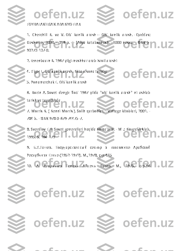 FOYDALANILGAN ADABIYOTLAR
1.   Cherchill   R.   va   V.   Olti   kunlik   urush   =   Olti   kunlik   urush.   -   Quddus:
Gesharim,  2003.  -  319 p.   —  (Aliya   kutubxonasi).   -   1000  nusxa.     -   ISBN   5-
93273-137-0.
2.Tenenbaum B.   1967 yilgi mashhur arab-isroil urushi
4. Higer L.   Olti kunlik urush.   Bitta afsona tarixiga
5. Ponamarchuk E.   Olti kunlik urush
6.   Rozin   A.   Sovet   dengiz   floti   1967   yilda   "olti   kunlik   urush"   ni   ushlab
turish va tugatishda
7. Morris B. (   Benni Morris   ).   Solih qurbonlar.   - Vintage kitoblari, 2001. -
784 b.   -   ISBN 978-0-679-74475-7.
8. Sverdlov F.D.   Sovet generallari haqida noma'lum.   - M .: Biografik klub,
1995. S. 164-179 
9.   Б.Н.Гашев.   Государственный   сектор   в   экономике   Арабской
Республики Египет(1952-1972). М.,1978, стр-415 
10.   А.   Агарышев   Гамаль   Абдель   Насер.   М.,   1975.   стр-46 