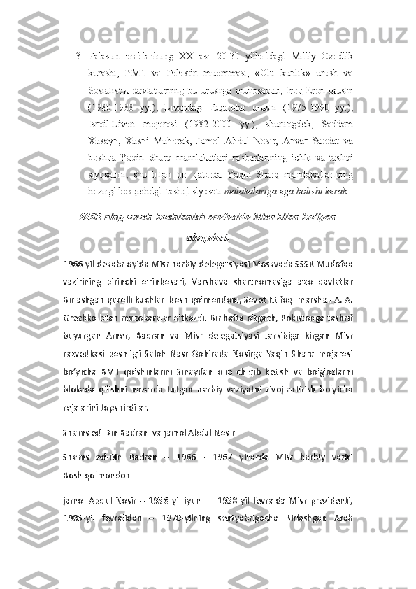 3.   Falastin   arablarining   XX   asr   20-30   yillaridagi   Milliy   Ozodlik
kurashi,   BMT   va   Falastin   muommasi,   «Olti   kunlik»   urush   va
Sosialistik   davlatlarning  bu   urushga   munosabati,   Iroq-Eron   urushi
(1980-1988   yy.),   Livandagi   fuqarolar   urushi   (1975-1990   yy.),
Isroil-Livan   mojarosi   (1982-2000   yy.),   shuningdek,   Saddam
Xusayn,   Xusni   Muborak,   Jamol   Abdul   Nosir,   Anvar   Saodat   va
boshqa   Yaqin   Sharq   mamlakatlari   rahbarlarining   ichki   va   tashqi
siyosatini,   shu   bilan   bir   qatorda   Yaqin   Sharq   mamlakatlarining
hozirgi bosqichdgi  tashqi siyosati  malakalariga ega bolishi kerak.SSSR ning urush boshlanish arafasida Misr bilan bo’lgan	
aloqalari.
1966 yil dekabr oyida Misr harbiy delegatsiyasi Moskvada SSSR Mudofaa
vazirining   birinchi   o'rinbosari,   Varshava   shartnomasiga   a'zo   davlatlar
Birlashgan qurolli kuchlari bosh qo'mondoni, Sovet Ittifoqi marshali A. A.
Grechko bilan muzokaralar o'tkazdi. Bir hafta o'tgach, Pokistonga tashrif
buyurgan   Amer,   Badran   va   Misr   delegatsiyasi   tarkibiga   kirgan   Misr
razvedkasi   boshlig'i   Saloh   Nasr   Qohirada   Nosirga   Yaqin   Sharq   mojarosi
bo’yicha   BMT   qo'shinlarini   Sinaydan   olib   chiqib   ketish   va   bo'g'ozlarni
blokada   qilishni   nazarda   tutgan   harbiy   vaziyatni   rivojlantirish   bo'yicha
rejalarini topshirdilar.
Shams ed-Din Badran  va jamol Abdul Nosir
Shams   ed-Din   Badran   –   1966   -   1967   yillarda   Misr   harbiy   vaziri
Bosh   qo'mondon 
jamol   Abdul   Nosir   –   1956   yil   iyun   —   1958   yil   fevralda   Misr   prezidenti,
1985-yil   fevralidan   –   1970-yilning   sentyabrigacha   Birlashgan   Arab 