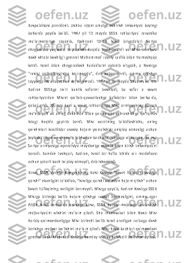 Respublikasi  prezident.   Ushbu   rejani   amalga   oshirish   imkoniyati   keyingi
bahorda   paydo   bo'ldi.   1967   yil   13   mayda   SSSR   rahbariyati   razvedka
ma'lumotlariga   tayanib,   Qohirani   10-13   Isroil   brigadalari   Suriya
chegaralari   yaqinida   to'planishi   haqida   ogohlantirdi   va   Misr   armiyasi
Bosh shtabi boshlig'i general Muhammad Favziy zudlik bilan Damashqqa
ketdi.   Isroil   bilan   chegaradosh   hududlarni   aylanib   o'tgach,   u   Nosirga
"ruslar   gallyutsinatsiya   ko'rmoqda",   deb   xabar   berdi,   ammo   urushga
tayyorgarlik allaqachon avj olgan edi. 1967 yil 25 mayda Shaams ed-Din
Badran   SSSRga   to'rt   kunlik   safarini   boshladi,   bu   safar   u   sovet
rahbariyatidan   Misrni   qo'llab-quvvatlashga   kafolatlar   bilan   bo'lsa-da,
qabul   qildi.   26-may   kuni   u   sovet   rahbarlariga   Misr   armiyasining   yuksak
ma’naviyati   va   uning   dushman   bilan   yuzma-yuz   uchrashishga   qo‘rqmas
istagi   haqida   gapirib   berdi.   Misr   vazirining   ta'kidlashicha,   uning
qo'shinlari   isroilliklar   asosiy   hujum   yo'nalishini   aniqlay   olmasligi   uchun
joylashtirilgan va shimoliy jabhadan kuchlarni janubga o'tkazgan, bu esa
Suriya armiyasiga operatsiya maydoniga osonlik bilan kirish imkoniyatini
beradi.   Bundan   tashqari,   Badran,   Isroil   bir   hafta   ichida   o'z   mudofaasi
uchun yetarli kuch to'play olmaydi, deb ishontirdi.
Biroq,   SSSR   Vazirlar   Kengashining   Raisi   Kosigin   "Sovet   Ittifoqi   tajovuzga
qarshi" ekanligini ta'kidlab, "Isroilga qarshi oldindan hujum qilish" uchun
Sovet Ittifoqining roziligini bermaydi. Misrga qaytib, Badran Nosirga SSSR
Misrga   birinchi   bo'lib   hujum   qilishga   ruxsat   bermasligini,   ammo   agar
AQSh   Isroil   tomonida   urushga   kirsa,   SSSR   harbiy   mojaroga   aralashish
majburiyatini   olishini   ma'lum   qiladi.   Shu   munosabat   bilan   Nosir   Misr
harbiy qo'mondonligiga Misr birinchi bo'lib Isroil uradigan zarbaga dosh
berishga majbur bo'lishini ma'lum qiladi. Misr havo kuchlari qo'mondoni
general Sudki Mahmud Nosirga bunday taktika halokatli bo'lishini aytadi. 