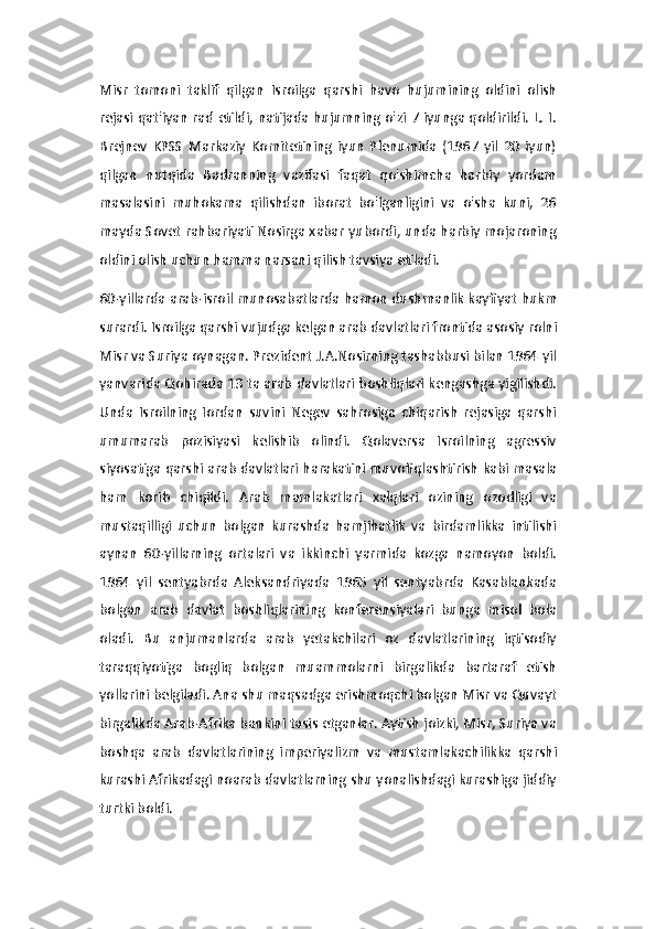 Misr   tomoni   taklif   qilgan   Isroilga   qarshi   havo   hujumining   oldini   olish
rejasi qat'iyan rad etildi, natijada hujumning o'zi 7 iyunga qoldirildi. L. I.
Brejnev   KPSS   Markaziy   Komitetining   iyun   Plenumida   (1967   yil   20   iyun)
qilgan   nutqida   Badranning   vazifasi   faqat   qo'shimcha   harbiy   yordam
masalasini   muhokama   qilishdan   iborat   bo'lganligini   va   o'sha   kuni,   26
mayda Sovet rahbariyati Nosirga xabar yubordi, unda harbiy mojaroning
oldini olish uchun hamma narsani qilish tavsiya etiladi. 
60-yillarda arab-isroil munosabatlarda hamon dushmanlik kayfiyat hukm
surardi. Isroilga qarshi vujudga kelgan arab davlatlari frontida asosiy rolni
Misr va Suriya oynagan. Prezident J.A.Nosirning tashabbusi bilan 1964 yil
yanvarida Qohirada 13 ta arab davlatlari boshliqlari kengashga yigilishdi.
Unda   Isroilning   Iordan   suvini   Negev   sahrosiga   chiqarish   rejasiga   qarshi
umumarab   pozisiyasi   kelishib   olindi.   Qolaversa   Isroilning   agressiv
siyosatiga qarshi arab davlatlari harakatini muvofiqlashtirish kabi masala
ham   korib   chiqildi.   Arab   mamlakatlari   xalqlari   ozining   ozodligi   va
mustaqilligi   uchun   bolgan   kurashda   hamjihatlik   va   birdamlikka   intilishi
aynan   60-yillarning   ortalari   va   ikkinchi   yarmida   kozga   namoyon   boldi.
1964   yil   sentyabrda   Aleksandriyada   1965   yil   sentyabrda   Kasablankada
bolgan   arab   davlat   boshliqlarining   konferensiyalari   bunga   misol   bola
oladi.   Bu   anjumanlarda   arab   yetakchilari   oz   davlatlarining   iqtisodiy
taraqqiyotiga   bogliq   bolgan   muammolarni   birgalikda   bartaraf   etish
yollarini belgiladi. Ana shu maqsadga erishmoqchi bolgan Misr va Quvayt
birgalikda Arab-Afrika bankini tasis etganlar. Aytish joizki, Misr, Suriya va
boshqa   arab   davlatlarining   imperiyalizm   va   mustamlakachilikka   qarshi
kurashi Afrikadagi noarab davlatlarning shu yonalishdagi kurashiga jiddiy
turtki boldi.  