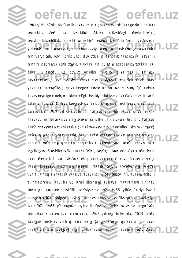 1963 yilda Afrika birdamlik tashkilotining barpo etilishi bunga dalil bolishi
mumkin.   Endi   bu   tashkilot   Afrika   qitasidagi   davlatlarning
mustamlakachilikka   qarshi   kurashini   muvofiqlashtirib   jadallashtirishda
yetakchi   rol   oynaydigan   mintaqaviy   xalqaro   tashkilotga   aylanishi
muqarrar   edi.   60-yillarda   arab   davlatlari   qoshilaslik   harakatida   ishtiroki
muhim ahamiyat kasb etgan. 1961 yil iyulida Misr rahbariyati tashabbusi
bilan   Qohirada   22   davlat   vakillari   yigilib   qoshilmaslik   siyosati
tushunchasiga   tarif   berishdi.   Qoshilmaslik   siyosati   negizida   tinch-totuv
yashash   tamoyillari,   qoshilmagan   davlatlar   va   oz   mustaqilligi   uchun
kurashayotgan   xalqlar   birdamligi,   harbiy   bloklarda   ishtirok   etaslik   kabi
talablar turgan. Qohira kengashida ishlab chiqilgan qoshilmaslik harakati
tamoyillari   1961   yil   sentyabrida   Belgradda   bolib   otgan   qoshilmaslik
harakati konferensiyasining asosiy hujjatlarida oz aksini topgan. Belgrad
konferensiyasi ishtirokchilari (24 afro-osiyo davlat vakillari ishtirok etgan)
qabul   qilgan   bayonnomada,   bir   qancha   muhim   siyosiy   talablar   orasida
Falastin   xalqining   qonuniy   huquqlarini   tiklash   kabi   talabi   asosiy   orin
egallagan.   Qoshilmaslik   harakatining   keyingi   konferensiyalarida   ham
arab   davlatlari   faol   ishtirok   etib,   mustamlakachilik   va   imperializmga
qarshi  kurashda  ozlarining  hissasini   qoshib   kelgan.  60-yillarning   ikkinchi
yarmida Yaqin Sharqda vaziyat murakkabligicha qolaverdi. Buning sababi
tomonlarning   (arablar   va   isroilliklarning)   Falastin   muammosi   boyicha
tanlagan   qarama-qarshilik   pozisiyasida   edi.   1966   yilda   Suriya-Isroil
chegaralarida   bolgan   harbiy   toqnashuvlarda   artilleriya   va   aviasiya
ishlatildi.   1966   yil   noyabr   oyida   Suriya   va   Misr   ortasida   birgalikda
mudofaa   shartnomasi   imzolandi.   1967   yilning   bahorida,   1964   yilda
tuzilgan   Qoshma   arab   qomondonligi   (unga   Isroilga   qarshi   turgan   arab
davlatlari   azo   bolgan)ning   faollashuvini   korish   mumkin   edi.   Arab 