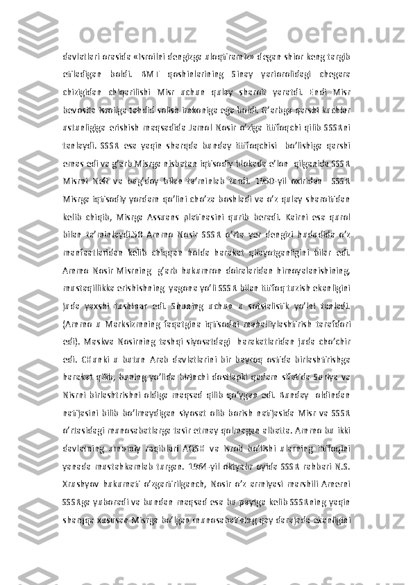 davlatlari orasida «Isroilni dengizga uloqtiramiz» degan shior keng targib
etiladigan   boldi.   BMT   qoshinlarining   Sinay   yariorolidagi   chegara
chizigidan   chiqarilishi   Misr   uchun   qulay   sharoit   yaratdi.   Endi   Misr
bevosita Isroilga tahdid solish imkoniga ega boldi. G’arbga qarshi kuchlar
ustunligiga   erishish   maqsadida   Jamol   Nosir   o’ziga   ittifoqchi   qilib   SSSRni
tanlaydi.   SSSR   esa   yaqin   sharqda   bunday   ittifoqchisi     bo’lishiga   qarshi
emas edi va g’arb Misrga nisbatan iqtisodiy blokada e’lon  qilganida SSSR
Misrni   Neft   va   bug’doy   bilan   ta’minlab   turdi.   1950-yil   oxiridan     SSSR
Misrga iqtisodiy yordam  qo’lini cho’za boshladi va o’z qulay sharoitidan
kelib   chiqib,   Misrga   Assuans   platinasini   qurib   beradi.   Kairni   esa   qurol
bilan   ta’minlaydi.58   Ammo   Nosir   SSSR   o’rta   yer   dengizi   hududida   o’z
manfaatlaridan   kelib   chiqqan   holda   harakat   qilayotganligini   bilar   edi.
Ammo   Nosir   Misrning     g’arb   hukumron   doiralaridan   himoyalanishining,
mustaqillikka erishishning  yagona yo’li SSSR bilan ittifoq tuzish ekanligini
juda   yaxshi   tushinar   edi.   Shuning   uchun   u   sotsialistik   yo’lni   tanladi.
(Ammo   u   Marksizmning   faqatgina   iqtisodni   mahalliylashtirish   tarafdori
edi).   Maskva   Nosirning   tashqi   siyosatdagi     harakatlaridan   juda   cho’chir
edi.   CHunki   u   butun   Arab   davlatlarini   bir   bayroq   ostida   birlashtirishga
harakat   qilib,   buning   yo’lida   birinchi   dostlapki   qadam   sifatida   Suriya   va
Nisrni   birlashtrishni   oldiga   maqsad   qilib   qo’ygan   edi.   Bunday     oldindan
natijasini   bilib   bo’lmaydigan   siyosat   olib   borish   natijasida   Misr   va   SSSR
o’rtasidagi munosabatlarga tasir etmay qolmagan albatta. Ammo bu ikki
davlatning   umumiy   raqiblari   AQSH   va   Isroil   bo’lishi   ularning   ittifoqini
yanada   mustahkamlab   turgan.   1964-yil   oktyabr   oyida   SSSR   rahbari  N.S.
Xrushyov   hukumati   o’zgartirilganch,   Nosir   o’z   armiyasi   marshili   Amerni
SSSRga yuboradi va bundan maqsad esa bu paytga kelib SSSRning yaqin
sharqqa xususan Misrga bo’lgan munosabatining qay darajada ekanligini 