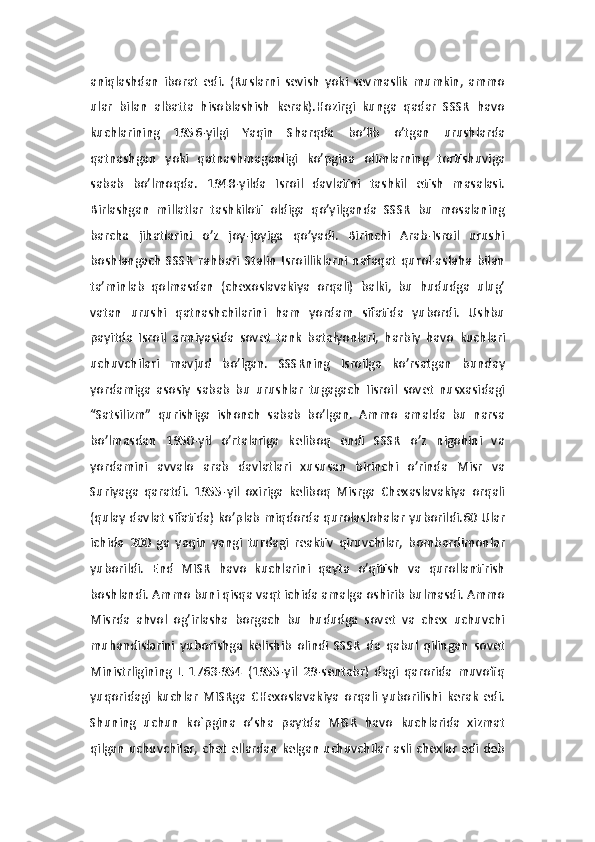 aniqlashdan   iborat   edi.   (Ruslarni   sevish   yoki   sevmaslik   mumkin,   ammo
ular   bilan   albatta   hisoblashish   kerak).Hozirgi   kunga   qadar   SSSR   havo
kuchlarining   1956-yilgi   Yaqin   Sharqda   bo’lib   o’tgan   urushlarda
qatnashgan   yoki   qatnashmaganligi   ko’pgina   olimlarning   tortishuviga
sabab   bo’lmoqda.   1948-yilda   Isroil   davlatini   tashkil   etish   masalasi.
Birlashgan   millatlar   tashkiloti   oldiga   qo’yilganda   SSSR   bu   mosalaning
barcha   jihatlarini   o’z   joy-joyiga   qo’yadi.   Birinchi   Arab-Isroil   urushi
boshlangach   SSSR   rahbari   Stalin   Isroilliklarni   nafaqat   qurol-aslaha   bilan
ta’minlab   qolmasdan   (chexoslavakiya   orqali)   balki,   bu   hududga   ulug’
vatan   urushi   qatnashchilarini   ham   yordam   sifatida   yubordi.   Ushbu
payitda   Isroil   armiyasida   sovet   tank   batalyonlari,   harbiy   havo   kuchlari
uchuvchilari   mavjud   bo’lgan.   SSSRning   Isroilga   ko’rsatgan   bunday
yordamiga   asosiy   sabab   bu   urushlar   tugagach   Iisroil   sovet   nusxasidagi
“Satsilizm”   qurishiga   ishonch   sabab   bo’lgan.   Ammo   amalda   bu   narsa
bo’lmasdan   1950-yil   o’rtalariga   keliboq   endi   SSSR   o’z   nigohini   va
yordamini   avvalo   arab   davlatlari   xususan   birinchi   o’rinda   Misr   va
Suriyaga   qaratdi.   1955-yil   oxiriga   keliboq   Misrga   Chexaslavakiya   orqali
(qulay davlat sifatida) ko’plab miqdorda qurolaslohalar yuborildi.60 Ular
ichida   200   ga   yaqin   yangi   turdagi   reaktiv   qiruvchilar,   bombardimonlar
yuborildi.   End   MISR   havo   kuchlarini   qayta   o’qitish   va   qurollantirish
boshlandi. Ammo buni qisqa vaqt ichida amalga oshirib bulmasdi. Ammo
Misrda   ahvol   og’irlasha   borgach   bu   hududga   sovet   va   chex   uchuvchi
muhandislarini   yuborishga   kelishib   olindi   SSSR   da   qabul   qilingan   sovet
Ministrligining   L   1763-954   (1955-yil   29-sentabr)   dagi   qarorida   muvofiq
yuqoridagi   kuchlar   MISRga   CHexoslavakiya   orqali   yuborilishi   kerak   edi.
Shuning   uchun   ko`pgina   o’sha   paytda   MISR   havo   kuchlarida   xizmat
qilgan uchuvchilar, chet ellardan kelgan uchuvchilar asli chexlar edi deb 